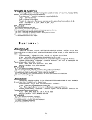 27
RETENÇÃO DE ALIMENTOS
Anorexia, plenitude e distensão no epigástrio que são aliviadas com o vômito, náusea, vômito,
dispnéia, regurgitação ácida, eructação e insônia.
Sintomas-chave -- Plenitude no epigástrio, regurgitação ácida.
Língua -- Saburra espessa.
Pulso -- Cheio e Escorregadio.
Princípio de tratamento -- Remover a retenção de alim., estimular a Descendência do Qi.
Pontos -- Ren-13, Ren-10, E-21, E-44, E-45, BP-4, PC-6
Método – Sedação.
EXPLANAÇÃO
_ Ren-13 domina a rebelião do Qi do Wei.
_ Ren-10 estimula a Descendência do Qi do Wei.
_ E-21 estimula a Descendência do Qi do Wei e resolve a estagnação dos alimentos.
_ E-44 resolve a estagnação de alimentos e elimina o Calor.
_ E-45 resolve a estagnação dos alimentos e acalma a Mente (se houver insônia).
_ BP-4 resolve a estagnação dos alimentos.
_ PC-6 estimula a Descendência do Qi do Wei.
P A N G G U A N G
UMIDADE-CALOR
Urgência e frequência urinárias, sensação de queimação durante a micção, micção difícil
(interrompendo-se no meio do fluxo), urina turva ou amarelo-escura, sangue na urina, areia na urina,
febre e sede.
Sintomas-chave -- Queimação durante a micção, uria escura e micção difícil.
Língua -- Vermelha, saburra espessa, pegajosa e amarela na raiz.
Pulso -- Rápido, Escorregadio, levemente em Corda sobre a posição esquerda Posterior.
Princípio de tratamento -- Resolver a Umidade, eliminar o Calor, abrir as Passagens das
Águas no Aquecedor Inferior (Jiao Inferior)
Pontos -- BP-9, BP-6, B-22, B-28, Ren-3, B-63, B-66
Método -- Sedação; moxa não é aplicável.
EXPLANAÇÃO
_ BP-9 e BP-6 resolvem a Umidade do Jiao Inferior.
_ B-22 estimula a transformação da Água do Jiao Inferior e abre suas Passagens das Águas.
_ B-28 é o ponto de Transporte Posterior da Bexiga e elimina o Calor da Pangguang.
_ Ren-3 é o ponto de Coleta Frontal da Bexiga e elimina o Calor da Pangguang.
_ B-63 é o ponto de Acúmulo para a Bexiga e interrompe a dor urinária, principalmente nos casos agudos.
_ B-66 elimina o Calor da Pangguang.
UMIDADE-FRIO
Frequência e urgência urinárias, micção difícil (interrompendo-se no meio do fluxo), sensação
de peso na uretra e hipogástrio, urina clara e turva.
Sintomas-chave -- Micção difícil, sensação de peso e urina turva.
Língua -- Saburra branca e pegajosa sobre a raiz.
Pulso -- Escorregadio, Lento, levemente em Corda sobre a posição Posterior.
Princípio de tratamento -- Resolver a Umidade, expelir o Frio e remover a obstrução das
Passagens das Águas do Jiao Inferior.
Pontos -- BP-9, BP-6, B-22, Ren-3, E-28, Ren-9, B-28
Método -- Sedação; a moxa pode ser utilizada.
EXPLANAÇÃO
_ BP-9 e BP-6 resolvem a Umidade no Jiao Inferior
_ B-22 abre as Passagens das Águas do Jiao Inferior.
_ Ren-3 e B-28 resolvem a Umidade na Bexiga (Pangguang).
_ E-28 resolve a Umidade do Jiao Inferior
_ Ren-9 resolve a Umidade de modo geral.
 