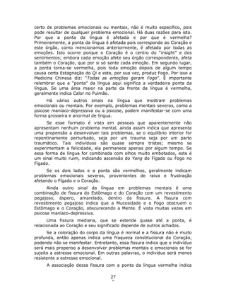 27
0
certo de problemas emocionais ou mentais, não é muito específico, pois
pode resultar de qualquer problema emocional. Há duas razões para isto.
Por que a ponta da língua é afetada e por que é vermelha?
Primeiramente, a ponta da língua é afetada pois corresponde ao Coração e
este órgão, como mencionamos anteriormente, é afetado por todas as
emoções. Isto ocorre porque o Coração é o centro do “insight” e dos
sentimentos; embora cada emoção afete seu órgão correspondente, afeta
também o Coração, que por si só sente cada emoção. Em segundo lugar,
a ponta torna-se vermelha, pois toda emoção depois de algum tempo
causa certa Estagnação do Qi e este, por sua vez, produz Fogo. Por isso a
Medicina Chinesa diz: “Todas as emoções geram Fogo”. É importante
relembrar que a “ponta” da língua aqui significa a verdadeira ponta da
língua. Se uma área maior na parte da frente da língua é vermelha,
geralmente indica Calor no Pulmão.
Há vários outros sinais na língua que mostram problemas
emocionais ou mentais. Por exemplo, problemas mentais severos, como a
psicose maníaco-depressiva ou a psicose, podem manifestar-se com uma
forma grosseira e anormal de língua.
Se esse formato é visto em pessoas que aparentemente não
apresentam nenhum problema mental, ainda assim indica que apresenta
uma propensão a desenvolver tais problemas, se o equilíbrio interior for
repentinamente perturbado, seja por um trauma seja por um parto
traumático. Tais indivíduos são quase sempre tristes; mesmo se
experimentam a felicidade, ela permanece apenas por algum tempo. Se
essa forma de língua for combinada com olhos muito embotados, este é
um sinal muito ruim, indicando ascensão do Yang do Fígado ou Fogo no
Fígado.
Se os dois lados e a ponta são vermelhos, geralmente indicam
problemas emocionais severos, provenientes de raiva e frustração
afetando o Fígado e o Coração.
Ainda outro sinal da língua em problemas mentais é uma
combinação de fissura do Estômago e do Coração com um revestimento
pegajoso, áspero, amarelado, dentro da fissura. A fissura com
revestimento pegajoso indica que a Mucosidade e o Fogo obstruem o
Estômago e o Coração, obscurecendo a Mente. É vista muitas vezes em
psicose maníaco-depressiva.
Uma fissura mediana, que se estende quase até a ponta, é
relacionada ao Coração e seu significado depende de outros achados.
Se a coloração do corpo da língua é normal e a fissura não é muito
profunda, então apenas indica uma fraqueza constitucional do Coração,
podendo não se manifestar. Entretanto, essa fissura indica que o indivíduo
será mais propenso a desenvolver problemas mentais e emocionais se for
sujeito a estresse emocional. Em outras palavras, o indivíduo será menos
resistente a estresse emocional.
A associação dessa fissura com a ponta da língua vermelha indica
 