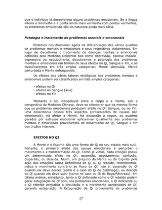 27
1
que o indivíduo já desenvolveu alguns problemas emocionais. Se a língua
inteira é Vermelha e a ponta ainda mais vermelha com pontos vermelhos,
os problemas emocionais são de natureza ainda mais séria.
Patologia e tratamento de problemas mentais e emocionais
Podemos nos direcionar agora na diferenciação dos vários quadros
de problemas mentais e emocionais e seus respectivos tratamentos. Em
lugar de discutirmos o tratamento de doenças mentais e emocionais
definidas pela Medicina Ocidental tais como depressão, psicose maíaco-
depressiva ou esquizofrenia, discutiremos a patologia dos problemas
mentais e emocionais em termos de seus efeitos no Qi, Sangue e Yin, e os
classificaremos em três amplas categorias: Mente obstruída, Mente
perturbada e Mente enfraquecida.
Os efeitos dos vários fatores etiológicos nos problemas mentais e
emocionais podem ser classificados em três amplas categorias:
- efeitos no Qi
- efeitos no Sangue (Xue)
- efeitos no Yin
Mediante o elo indissolúvel entre o corpo e a mente, sob a
perspectiva da Medicina Chinesa, deve-se relembrar que da mesma forma
que os problemas emocionais produzem efeito no Qi, Sangue, ou no Yin,
uma desarmonia desses três aspectos (provenientes de causas não
emocionais), irá afetar a Mente. Na discussão a seguir, os quadros
gerados por estresse emocional aplicam-se igualmente aos problemas
mentais e emocionais provenientes de desarmonia de Qi, Sangue e Yin
dos órgãos internos.
EFEITOS NO QI
A Mente e o Espírito são uma forma de Qi no seu estado mais sutil.
Portanto, o primeiro efeito das causas emocionais é perturbar o
movimento e a transformação do Qi. Como já vimos, cada emoção possui
um determinado efeito no Qi: ascensão, esgotamento, confusão,
dispersão, ou descida. Assim, um prejuízo da Mente ou do Espírito pela
ação das emoções causa Deficiência de Qi ou Qi rebelde, relembremos,
indica o movimento contrário ao fluxo de Qi, isto é, ascensão do Qi
quando ele deve descer (como é o caso do Qi do Estômago), ou descida
do Qi quando ele deve subir (como no caso do Qi do Baço/Pâncreas). Em
última análise, entretanto, tanto o Qi deficiente como o Qi rebelde podem
gerar estagnação de Qi pois, nos problemas emocionais, o Qi deficiente ou
o Qi rebelde prejudica a circulação e o movimento apropriados de Qi,
gerando estagnação. A Estagnação de Qi proveniente de problemas
 