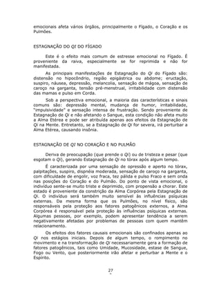 27
2
emocionais afeta vários órgãos, principalmente o Fígado, o Coração e os
Pulmões.
ESTAGNAÇÃO DO QI DO FÍGADO
Este é o efeito mais comum de estresse emocional no Fígado. É
proveniente da raiva, especialmente se for reprimida e não for
manifestada.
As principais manifestações de Estagnação do Qi do Fígado são:
distensão no hipocôndrio, região epigástrica ou abdome; eructação,
suspiro, náusea, depressão, melancolia, sensação de mágoa, sensação de
caroço na garganta, tensão pré-menstrual, irritabilidade com distensão
das mamas e pulso em Corda.
Sob a perspectiva emocional, a maioria das características e sinais
comuns são: depressão mental, mudança de humor, irritabilidade,
“impulsividade” e sensação intensa de frustração. Sendo proveniente de
Estagnação de Qi e não afetando o Sangue, esta condição não afeta muito
a Alma Etérea e pode ser atribuída apenas aos efeitos da Estagnação de
Qi na Mente. Entretanto, se a Estagnação de Qi for severa, irá perturbar a
Alma Etérea, causando insônia.
ESTAGNAÇÃO DE QI NO CORAÇÃO E NO PULMÃO
Deriva de preocupação (que prende o Qi) ou de tristeza e pesar (que
esgotam o Qi), gerando Estagnação de Qi no tórax após algum tempo.
É caracterizada por uma sensação de opressão e aperto no tórax,
palpitações, suspiro, dispnéia moderada, sensação de caroço na garganta,
com dificuldade de engolir, voz fraca, tez pálida e pulso Fraco e sem onda
nas posições do Coração e do Pulmão. Do ponto de vista emocional, o
indivíduo sente-se muito triste e deprimido, com propensão a chorar. Este
estado é proveniente da constrição da Alma Corpórea pela Estagnação de
Qi. O indivíduo será também muito sensível às influências psíquicas
externas. Da mesma forma que os Pulmões, no nível físico, são
responsáveis pela proteção aos fatores patogênicos externos, a Alma
Corpórea é responsável pela proteção às influências psíquicas externas.
Algumas pessoas, por exemplo, podem apresentar tendência a serem
negativamente afetadas por problemas de pessoas com quem mantêm
relacionamento.
Os efeitos dos fatores causais emocionais são confinados apenas ao
Qi nos estágios iniciais. Depois de algum tempo, o rompimento no
movimento e na transformação de Qi necessariamente gera a formação de
fatores patogênicos, tais como Umidade, Mucosidade, estase de Sangue,
Fogo ou Vento, que posteriormente irão afetar e perturbar a Mente e o
Espírito.
 