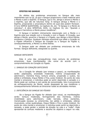 27
3
EFEITOS NO SANGUE
Os efeitos dos problemas emocionais no Sangue são mais
importantes que no Qi, já que o Sangue proporciona a base material para
a Mente e para o Espírito. O Sangue, que é Yin, abriga e ancora a Mente e
o Espírito, que são de natureza Yang. O Sangue abraça a Mente e o
Espírito, propiciando o ancoradouro dentro do qual eles podem florescer.
O livro SIMPLE QUESTIONS, no Capítulo 26, diz: “O Sangue é a Mente do
indivíduo”. A obra SPIRITUAL AXIS, no Capítulo 32, diz: “Quando o
Sangue é harmônico a Mente possui residência”.
O Sangue é também intimamente relacionado com a Mente e o
Espírito pela sua relação com o Coração e com o Fígado. O Coração, que
abriga a Mente, governa o Sangue e o Fígado, que abriga a Alma Etérea,
armazena o Sangue. Qualquer estresse emocional que afete o Coração ou
o Fígado influencia o Sangue do Coração ou o Sangue do Fígado e,
consequentemente, a Mente e a Alma Etérea.
O Sangue pode ser afetado por problemas emocionais de três
formas: Sangue deficiente, estagnado ou quente.
SANGUE DEFICIENTE
Esta é uma das consequências mais comuns de problemas
emocionais. Suas manifestações irão variar de acordo com o
comprometimento do Coração ou Fígado.
1. SANGUE DO CORAÇÃO DEFICIENTE
Se o Coração for afetado (por tristeza e pesar), as manifestações
serão: palpitações, ansiedade moderada, insônia (incapacidade de
adormecer), memória fraca, tontura amena, propensão a sustos, tez
pálida e embotada, língua Pálida e Fina, pulso Instável. Do ponto de vista
mental e emocional, o indivíduo pode se sentir deprimido e cansado e a
Mente pode ser confusa e com perda de concentração. Isto é proveniente
de enfraquecimento da Mente, sendo despojada de sua residência e
consequentemente falhando ao direcionar todas as atividades mentais.
2. DEFICIÊNCIA DO SANGUE DO FÍGADO
Se o Sangue do Fígado for afetado (por raiva), as manifestações
serão: tontura moderada, formigamento dos membros, insônia
(inabilidade para adormecer), visão borrada, olhos oscilantes,
menstruação escassa ou amenorréia, tez pálida e embotada, cãibras
musculares, unhas quebradiças, língua Pálida e Fina e pulso Instável. Do
ponto de vista mental e emocional, o indivíduo pode sentir-se deprimido e
cansado, e pode perder o sentido de direção na vida e a “visão”. Pode
apresentar-se confuso mediante a escolha do objetivo a seguir na vida.
 