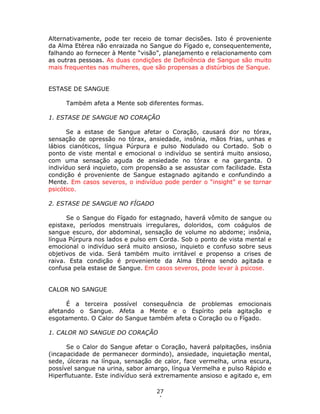 27
4
Alternativamente, pode ter receio de tomar decisões. Isto é proveniente
da Alma Etérea não enraizada no Sangue do Fígado e, consequentemente,
falhando ao fornecer à Mente “visão”, planejamento e relacionamento com
as outras pessoas. As duas condições de Deficiência de Sangue são muito
mais frequentes nas mulheres, que são propensas a distúrbios de Sangue.
ESTASE DE SANGUE
Também afeta a Mente sob diferentes formas.
1. ESTASE DE SANGUE NO CORAÇÃO
Se a estase de Sangue afetar o Coração, causará dor no tórax,
sensação de opressão no tórax, ansiedade, insônia, mãos frias, unhas e
lábios cianóticos, língua Púrpura e pulso Nodulado ou Cortado. Sob o
ponto de viste mental e emocional o indivíduo se sentirá muito ansioso,
com uma sensação aguda de ansiedade no tórax e na garganta. O
indivíduo será inquieto, com propensão a se assustar com facilidade. Esta
condição é proveniente de Sangue estagnado agitando e confundindo a
Mente. Em casos severos, o indivíduo pode perder o “insight” e se tornar
psicótico.
2. ESTASE DE SANGUE NO FÍGADO
Se o Sangue do Fígado for estagnado, haverá vômito de sangue ou
epistaxe, períodos menstruais irregulares, doloridos, com coágulos de
sangue escuro, dor abdominal, sensação de volume no abdome; insônia,
língua Púrpura nos lados e pulso em Corda. Sob o ponto de vista mental e
emocional o indivíduo será muito ansioso, inquieto e confuso sobre seus
objetivos de vida. Será também muito irritável e propenso a crises de
raiva. Esta condição é proveniente da Alma Etérea sendo agitada e
confusa pela estase de Sangue. Em casos severos, pode levar à psicose.
CALOR NO SANGUE
É a terceira possível consequência de problemas emocionais
afetando o Sangue. Afeta a Mente e o Espírito pela agitação e
esgotamento. O Calor do Sangue também afeta o Coração ou o Fígado.
1. CALOR NO SANGUE DO CORAÇÃO
Se o Calor do Sangue afetar o Coração, haverá palpitações, insônia
(incapacidade de permanecer dormindo), ansiedade, inquietação mental,
sede, úlceras na língua, sensação de calor, face vermelha, urina escura,
possível sangue na urina, sabor amargo, língua Vermelha e pulso Rápido e
Hiperflutuante. Este indivíduo será extremamente ansioso e agitado e, em
 