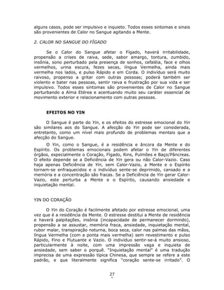 27
5
alguns casos, pode ser impulsivo e inquieto. Todos esses sintomas e sinais
são provenientes de Calor no Sangue agitando a Mente.
2. CALOR NO SANGUE DO FÍGADO
Se o Calor do Sangue afetar o Fígado, haverá irritabilidade,
propensão a crises de raiva, sede, sabor amargo, tontura, zumbido,
insônia, sono perturbado pela presença de sonhos, cefaléia, face e olhos
vermelhos, urina escura, fezes secas, língua Vermelha, ainda mais
vermelha nos lados, e pulso Rápido e em Corda. O indivíduo será muito
raivoso, propenso a gritar com outras pessoas; poderá também ser
violento e bater nas pessoas, sentir raiva e frustração por sua vida e ser
impulsivo. Todos esses sintomas são provenientes de Calor no Sangue
perturbando a Alma Etérea e acentuando muito seu caráter essencial de
movimento exterior e relacionamento com outras pessoas.
EFEITOS NO YIN
O Sangue é parte do Yin, e os efeitos do estresse emocional do Yin
são similares aos do Sangue. A afecção do Yin pode ser considerada,
entretanto, como um nível mais profundo de problemas mentais que a
afecção do Sangue.
O Yin, como o Sangue, é a residência e âncora da Mente e do
Espírito. Os problemas emocionais podem afetar o Yin de diferentes
órgãos, especialmente o Coração, Fígado, Rins, Pulmões e Baço/Pâncreas.
O efeito depende se a Deficiência de Yin gera ou não Calor-Vazio. Caso
haja apenas Deficiência de Yin, sem Calor-Vazio, a Mente e o Espírito
tornam-se enfraquecidos e o indivíduo sente-se deprimido, cansado e a
memória e a concentração são fracas. Se a Deficiência de Yin gerar Calor-
Vazio, este perturba a Mente e o Espírito, causando ansiedade e
inquietação mental.
YIN DO CORAÇÃO
O Yin do Coração é facilmente afetado por estresse emocional, uma
vez que é a residência da Mente. O estresse destitui a Mente de residência
e haverá palpitações, insônia (incapacidade de permanecer dormindo),
propensão a se assustar, memória fraca, ansiedade, inquietação mental,
rubor malar, transpiração noturna, boca seca, calor nas palmas das mãos,
língua Vermelha (com a ponta mais vermelha) sem revestimento e pulso
Rápido, Fino e Flutuante e Vazio. O indivíduo sentir-se-á muito ansioso,
particularmente à noite, com uma impressão vaga e inquieta de
ansiedade, sem saber o porquê. “Inquietação mental” é uma tradução
imprecisa de uma expressão típica Chinesa, que sempre se refere a este
padrão, e que literalmente significa “coração sente-se irritado”. O
 