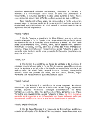 27
6
indivíduo sentir-se-á também desanimado, deprimido e cansado. A
memória e a concentração serão fracas. O sono será perturbado e,
tipicamente, o indivíduo acordará muitas vezes durante a noite. Todos
esses sintomas são devidos à Mente sendo despojada de sua residência.
Caso haja também Calor-Vazio, os efeitos sobre a Mente serão mais
pronunciados; o paciente sentir-se-á extremamente inquieto e ansioso, e
o sono será muito perturbado. No nível mental, o paciente pode tornar-se
agressivo e muito impaciente.
YIN DO FÍGADO
O Yin do Fígado é a residência da Alma Etérea; quando o estresse
emocional esgota o Yin do Fígado, pode causar depressão profunda, perda
de objetivo de vida e confusão sobre propósitos e metas. No nível físico
pode causar memória fraca, tontura, olhos, pele e cabelo secos, períodos
menstruais escassos, insônia, calor nas palmas das mãos, transpiração
noturna, língua Vermelha sem revestimento e pulso Flutuante e Vazio. O
paciente pode também sentir uma sensação de flutuação, imediatamente
antes de adormecer.
YIN DO RIM
O Yin do Rim é a residência da Força de Vontade e da memória. O
estresse emocional que afeta o Yin do Rim irá causar exaustão, perda da
força de vontade e da direção e diminuição da capacidade mental e de
memorização. No nível físico causará tontura, zumbido, transpiração
noturna, calor nas palmas das mãos, dor nas costas, surdez, língua
Vermelha sem revestimento e pulso Flutuante e Vazio.
YIN DO PULMÃO
O Yin do Pulmão é a residência da Alma Corpórea. Problemas
emocionais que afetam o Yin do Pulmão irão causar fadiga, depressão,
prurido, dispnéia moderada, sensação desconfortável no tórax,
transpiração noturna, calor nas palmas das mãos, garganta seca, língua
Vermelha sem revestimento e pulso Flutuante e Vazio. No nível mental, o
paciente será propenso a ser influenciado por forças psíquicas externas,
apresentará tendência a chorar e a se sentir desanimado e solitário.
YIN DO BAÇO/PÂNCREAS
O Yin do Baço/Pâncreas é a residência da Inteligência; problemas
emocionais afetando o Yin do Baço/Pâncreas podem causar boca seca sem
 