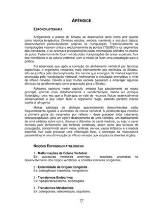 27
8
APÊNDICE
ESPONDILOTERAPIA
Antigamente a prática do Shiatsu se desenvolvia tanto como arte quanto
como técnica terapêutica. Diversas escolas, embora mantendo a estrutura básica,
desenvolveram particularidades próprias na manipulação. Tradicionalmente as
manipulações visavam única e exclusivamente os pontos (TSUBO) e os segmentos
dos meridianos, e se orientava principalmente pelas informações colhidas no exame
de pulso. Posteriormente foram introduzidas manipulações de áreas especiais, fora
dos meridianos e da coluna vertebral, com o intuito de fazer uma preparação para a
prática.
Foi observado que após a correção do alinhamento vertebral por técnicas
específicas, o organismo respondia mais intensamente aos estímulos do Shiatsu.
Isto se justifica pela descompressão dos nervos que emergem da medula espinhal,
provocada pela manipulação vertebral, melhorando a circulação energética a nível
de influxo nervoso. Devido a isso muitas escolas passaram a empregar algumas
técnicas da vertebroterapia como preparação para o Shiatsu.
Achamos oportuno neste capítulo, embora fuja parcialmente ao nosso
principal, abordar mais detalhadamente a vertebroterapia, dando um enfoque
fitoterápico, uma vez que a fitoterapia se vale de recursos físicos essencialmente
conservadores e que visam fazer o organismo reagir, estando portanto menos
sujeita à iatrogenia.
Muitas patologia de etiologia aparentemente desconhecidas estão
frequentemente ligadas a anomalias da coluna vertebral. A vertebroterapia constitui
a primeira parte do tratamento por reflexo – deve preceder todo tratamento
reflexoterapêutico, pois um ligeiro deslocamento de uma vértebra, um deslisamento
de uma vértebra sobre outra, diminue o diâmetro do canal medular, ou seja, o canal
formado pelo alinhamento dos forâmes vertebrais, assim como dos buracos de
conjugação, comprimindo assim veias, artérias, nervos, vasos linfáticos e a medula
espinhal. Isto pode provocar uma inflamação local, a contração da musculatura
paravertebral e uma diminuição do influxo nervoso que vai para os diversos órgãos.
NOÇÕES ESPONDILOPATOLÓGICAS
1 - Malformações da Coluna Vertebral
Ex: curvaturas vertebrais anormais – escoliose, anomalias no
desenvolvimento dos corpos vertebrais, e costelas lombares congênitas
2 - Enfermidade de Origem Congênita
Ex: osteogênese imperfeita, mongolismo
3 - Transtornos Endócrinos
Ex: hiperparatireoidismo, acromegalia
4 - Transtornos Metabólicos
Ex: osteoporose, osteomalácia, raquitismo
 