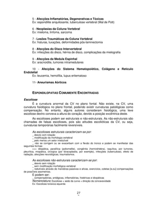 27
9
5 - Afecções Inflamatórias, Degenerativas e Tóxicas
Ex: espondilite anquilosante, tuberculose vertebral (Mal de Pott)
6 - Neoplasias da Coluna Vertebral
Ex: mieloma, linfoma, sarcoma
7 - Lesões Traumáticas da Coluna Vertebral
Ex: fraturas, luxações, deformidades pós-laminectomia
8 - Afecções do Disco Intervertebral
Ex: infecções do disco, hérnia de disco, complicações da mielografia
9 - Afecções da Medula Espinhal
Ex: aracnoidite, tumores intramedulares
10 - Afecções do Sistema Hematopoiético, Colágeno e Retículo
Endotelial
Ex: leucemia, hemofilia, lupus eritematoso
11- Aneurismas Aórticos
ESPONDILOPATIAS COMUMENTE ENCONTRADAS
Escoliose
É a curvatura anormal da CV no plano fontal. Não existe, na CV, uma
curvatura fisiológica no plano frontal, podendo existir curvaturas patológicas como
compensação. No entanto, alguns autores consideram fisiológica, uma leve
escoliose dextro convexa a altura do coração, devido a posição excêntrica deste.
As escolioses podem ser estruturais e não-estruturais. As não-estruturais são
chamadas de falsas escolioses, pois são atitudes escolióticas da CV, ou seja,
curvaturas temporárias facilmente reversíveis.
As escolioses estruturais caracterizam-se por:
_ desvio com rotação
_ modificação da morfologia vertebral
_ pelo menos um setor irredutível
_ não se corrigem ou se exacerbam com a flexão do tronco e podem se manifestar das
seguintes formas:
>>> idiopática, paralítica (poliomelite), congênita (hemivértebra), raquítica, por tumores,
pleurítica, miopática, cirúrgica (por tóracoplastia, por exemplo), infecções (tuberculose), efeito de
radiação, afecções neurológicas, traumatismos.
As escolioses não-estruturais caracterizam-se por:
_ desvio sem rotação
_ sem modificação morfológica vertebral
_ redutíveis através de manobras passivas e ativas, exercícios, coletas [e,ou] compensações
de possíveis assimetrias;
E podem ser:
_ compensatórias, antálgicas, inflamatórias, histéricas e idiopáticas
Nomenclatura: Escoliose + sede da curva + direção da concavexidade
Ex: Escoliose toráxica equerda
 