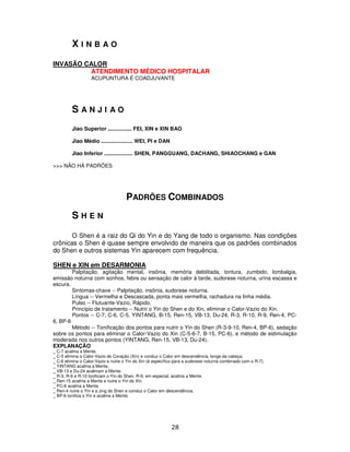28
X I N B A O
INVASÃO CALOR
ATENDIMENTO MÉDICO HOSPITALAR
ACUPUNTURA É COADJUVANTE
S A N J I A O
Jiao Superior ................ FEI, XIN e XIN BAO
Jiao Médio ..................... WEI, PI e DAN
Jiao Inferior ................... SHEN, PANGGUANG, DACHANG, SHIAOCHANG e GAN
>>> NÃO HÁ PADRÕES
PADRÕES COMBINADOS
S H E N
O Shen é a raiz do Qi do Yin e do Yang de todo o organismo. Nas condições
crônicas o Shen é quase sempre envolvido de maneira que os padrões combinados
do Shen e outros sistemas Yin aparecem com frequência.
SHEN e XIN em DESARMONIA
Palpitação, agitação mental, insônia, memória debilitada, tontura, zumbido, lombalgia,
emissão noturna com sonhos, febre ou sensação de calor à tarde, sudorese noturna, urina escassa e
escura.
Sintomas-chave -- Palpitação, insônia, sudorese noturna.
Língua -- Vermelha e Descascada, ponta mais vermelha, rachadura na linha média.
Pulso -- Flutuante-Vazio, Rápido.
Princípio de tratamento -- Nutrir o Yin do Shen e do Xin, eliminar o Calor-Vazio do Xin.
Pontos -- C-7, C-6, C-5, YINTANG, B-15, Ren-15, VB-13, Du-24, R-3, R-10, R-9, Ren-4, PC-
6, BP-6
Método -- Tonificação dos pontos para nutrir o Yin do Shen (R-3-9-10, Ren-4, BP-6), sedação
sobre os pontos para eliminar o Calor-Vazio do Xin (C-5-6-7, B-15, PC-6), e método de estimulação
moderada nos outros pontos (YINTANG, Ren-15, VB-13, Du-24).
EXPLANAÇÃO
_ C-7 acalma a Mente.
_ C-5 elimina o Calor-Vazio do Coração (Xin) e conduz o Calor em descendência, longe da cabeça.
_ C-6 elimina o Calor-Vazio e nutre o Yin do Xin (é específico para a sudorese noturna combinado com o R-7).
_ YINTANG acalma a Mente.
_ VB-13 e Du-24 acalmam a Mente.
_ R-3, R-9 e R-10 tonificam o Yin do Shen. R-9, em especial, acalma a Mente.
_ Ren-15 acalma a Mente e nutre o Yin do Xin.
_ PC-6 acalma a Mente.
_ Ren-4 nutre o Yin e a Jing do Shen e conduz o Calor em descendência.
_ BP-6 tonifica o Yin e acalma a Mente.
 