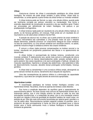 28
0
Cifose
Costuma-se chamar de cifose à exarcebação patológica da cifose dorsal
fisiológica. No entanto ela pode atingir também a parte lombar, cifose total ou
dorsolombar, ou ainda apenas a parte lombar da cifose lombar ou inversão vertebral.
A cifose toráxica pode ser flexível, ou seja, uma atitude cifótica, quando pode
ser facilmente corrigida por esforço voluntário ou manipulação. Sua forma e
extensão dependerão da constituição do paciente e de seu equilíbrio geral. Podem
ser provocadas por deficiências de ordem fisiológica, má postura e por
predisposição morfogenética.
A cifose toráxica rígida pode ser resultante de uma atitude cifótica habitual, no
adulto, ou de herança genética, em crianças. Pode ainda ser um resultado de um
traumatismo ou de tuberculose vertebral (mal de Pott).
A posição da coluna é tal, na cifose, que a parte anterior do corpo vertebral e
do disco intervertebral são submetidas a uma pressão maior do que o restante
destes elementos, podendo provocar um crescimento desigual do corpo vertebral,
na fase de crescimento, ou uma artrose vertebral com escoliose anterior, no adulto,
podendo inclusive chegar à soldadura anterior dos corpos vertebrais.
É comum a cifose rígida provocar compensações na lordoso cervical e na
lombar, resultando em pinçamento posteriores dos discos e no aparecimento de
discartroses.
A cifose lombar é acompanhada de lordose toráxica, constituindo uma
inversão vertebral. É relativamente rara, sendo mais comum a retificação da coluna
toracolombar. Dentre os fatores desencadeantes estão: posição sentada sobre a
parte posterior dos ossos isquiáticos e do sacro prolongada e habitual, retração dos
músculos isquiotibiais, hipertonia e retração dos abdominais, vida sedentária e falta
de desenvolvimento muscular, decúbito dorsal prolongado (enfermidade), herança
genética.
A cifose total ou dorsolombar é uma curvatura cifótica ampla, abrangendo as
partes dorsal e lombar da coluna. Geralmente ela é sequela de raquitismo.
Uma das consequências da postura cifótica é a diminuição da capacidade
respiratória, o que deve ser corrigido através de exercícios apropriados.
Hiperlordose Lombar
A exacerbação patológica de lordose lombar fisiológica constitui uma
hiperlordose lombar. Na prática, chama-se apenas de lordose a este distúrbio.
Sua forma e amplitude dependem do equilíbrio geral e especialmente do
posicionamento pélvico. As duas causas mais comuns da hiperlordose lombar são a
anteversão pélvica, que é uma rotação anterior da pelve ao redor do eixo das
articulações coxofemurais, e a antepulsão da pelve, que é uma translação anterior
da pelve em relação à linha da gravidade do equilíbrio estático do nosso corpo, em
posição de pé. Elas são mais comumente favorecidas por astenia geral, gravidez e o
uso de saltos altos. Recomendamos também especial cuidado na gravidez, pois o
acréscimo de peso principalmente à frente da linha de gravidade puxa a coluna
lombar para a frente acentuando muito a lordose fisiológica e trazendo dores
lombares às gestantes.
 