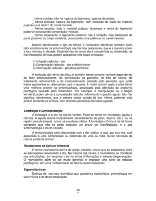 28
3
_ hérnia contida; não há ruptura do ligamento, apenas distensão.
_ hérnia profusa; ruptura do ligamento, com protusão da parte do material
pulposo para dentro do canal medular.
_ hérnia expulsa: todo o material pulposo atravessa a fenda do ligamento
posterior provocando compressão medular.
_ hérnia dissecante: o ligamento posterior não é rompido, mas deslocado da
parte posterior do corpo vertebral, provocando uma saliência no canal medular.
Mesmo identificando o tipo de hérnia, é necessário identificar também outro
fator condicionante da sintomatologia nas hérnias posteriores, que é a maneira como
a raiz nervosa é afetada. Dependendo de como ela é comprimida ou distendida, as
manifestações clínicas podem apresentar três fases principais:
1) Irritação radicular - dor
2) Compressão radicular - dor e déficit motor
3) Interrupção radicular - paralisia periférica
A evolução da hérnia de disco é também extremamente variável dependendo
do fator desencadeante, da constituição do paciente, do tipo de hérnia, do
tratamento administrado e do comportamento adotado pelo paciente, que pode
trazer agravantes ou atenuantes para o quadro. É muito comum após a crise haver
uma melhora grande na sintomatologia, provocada pela alteração da anatomia
patológica causada pelo tratamento. Por exemplo, a manipulação ou a tração
vertebral podem aliviar a compressão radicular, eliminando o quadro agudo. Isto não
significa, obviamente, que a pessoa esteja curada de sua hérnia, podendo esta
evoluir tornando-se crônica, com retornos periódicos de fases agudas.
Lombalgia e Lombociatalgia
A lombalgia é a dor na coluna lombar. Pode-se dividir em lombalgia aguda e
crônica. A aguda ocorre bruscamente (levantamento de peso, espirro, etc.), ou se
repetir periodicamente, como na escoliose ciática. A lombalgia crônica é de tal forma
complexa que não se pode estipular um prazo de manifestação, e a sua
sintomatologia é muito variada.
A lombociatalgia está relacionada com a dor ciática, a qual, por sua vez, está
associada a uma compressão ou distensão de uma ou mais raízes nervosas da
coluna vertebral lombar.
Reumatismo da Coluna Vertebral
O termo reumatismo deriva do grego (catarro), muco que se estabelece entre
as articulações provocando a dor. Na maioria das vezes, o reumatismo se manifesta
nas articulações, daí surgindo o termo artrite (inflamação) e artrose (degeneração).
O reumatismo além de ser muito genérico e englobar uma série de estados
patológicos, tem uma multiplicidade de fatores desencadeantes.
Espondilartrose
Doença de natureza reumática que apresenta costeofitose generalizada em
váris níveis e de difícil localização.
 