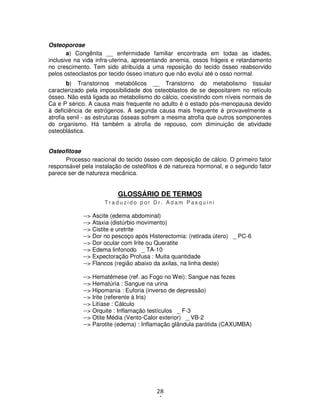 28
4
Osteoporose
a) Congênita __ enfermidade familiar encontrada em todas as idades,
inclusive na vida infra-uterina, apresentando anemia, ossos frágeis e retardamento
no crescimento. Tem sido atribuída a uma reposição do tecido ósseo reabsorvido
pelos osteoclastos por tecido ósseo imaturo que não evolui até o osso normal.
b) Transtornos metabólicos __ Transtorno do metabolismo tissular
caracterizado pela impossibilidade dos osteoblastos de se depositarem no retículo
ósseo. Não está ligada ao metabolismo do cálcio, coexistindo com níveis normais de
Ca e P sérico. A causa mais frequente no adulto é o estado pós-menopausa devido
à deficiência de estrógenos. A segunda causa mais frequente é provavelmente a
atrofia senil - as estruturas ósseas sofrem a mesma atrofia que outros somponentes
do organismo. Há também a atrofia de repouso, com diminuição de atividade
osteoblástica.
Osteofitose
Processo reacional do tecido ósseo com deposição de cálcio. O primeiro fator
responsável pela instalação de osteófitos é de natureza hormonal, e o segundo fator
parece ser de natureza mecânica.
GLOSSÁRIO DE TERMOS
T r a d u z i d o p o r D r . A d a m P a s q u i n i
--> Ascite (edema abdominal)
--> Ataxia (distúrbio movimento)
--> Cistite e uretrite
--> Dor no pescoço após Histerectomia: (retirada útero) _ PC-6
--> Dor ocular com Irite ou Queratite
--> Edema linfonodo _ TA-10
--> Expectoração Profusa : Muita quantidade
--> Flancos (região abaixo da axilas, na linha deste)
--> Hematêmese (ref. ao Fogo no Wei): Sangue nas fezes
--> Hematúria : Sangue na urina
--> Hipomania : Euforia (inverso de depressão)
--> Irite (referente à Iris)
--> Litíase : Cálculo
--> Orquite : Inflamação testículos _ F-3
--> Otite Média (Vento-Calor exterior) _ VB-2
--> Parotite (edema) : Inflamação glândula parótida (CAXUMBA)
 