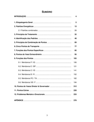 3
SUMÁRIO
INTRODUÇÃO .............................................................................................
1. Etiopatogenia Geral ...............................................................................
2. Padrões Energéticos ..............................................................................
2.1 Padrões combinados .....................................................................
3. Princípios de Tratamento ......................................................................
4. Identificação dos Padrões .....................................................................
5. Princípios de Combinação de Pontos ..................................................
6. Cinco Pontos de Transporte .................................................................
7. Funções dos Pontos Específicos .........................................................
8. Pontos do Vaso Extraordinário .............................................................
9. Funções dos Pontos ..............................................................................
9.1. Meridianos P / IG ..........................................................................
9.2. Meridianos E / BP .........................................................................
9.3. Meridianos C / ID ..........................................................................
9.4. Meridianos B / R ...........................................................................
9.5. Meridianos PC / TA .......................................................................
9.6. Meridianos VB / F .........................................................................
10. Pontos do Vasos Diretor & Governador ............................................
11. Pontos Extras .......................................................................................
12. Problemas Mentais e Emocionais ......................................................
APÊNDICE ...................................................................................................
4
5
13
28
32
48
69
77
85
95
105
106
121
141
152
182
194
212
228
233
278
 