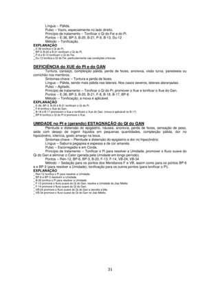 31
Língua -- Pálida.
Pulso -- Vazio, especialmente no lado direito.
Princípio de tratamento -- Tonificar o Qi do Fei e do Pi.
Pontos -- E-36, BP-3, B-20, B-21, P-9, B-13, Du-12
Método -- Tonificação.
EXPLANAÇÃO
_ E-36 tonifica o Qi do Pi.
_ BP-3, B-20 e B-21 tonificam o Qi do Pi.
_ P-9 e B-13 tonificam o Qi do Fei.
_ Du-12 tonifica o Qi do Fei, particularmente nas condições crônicas.
DEFICIÊNCIA do XUE do PI e do GAN
Tontura, cansaço, compleição pálida, perda de fezes, anorexia, visão turva, parestesia ou
comichão nos membros.
Sintomas-chave -- Tontura e perda de fezes.
Língua -- Pálida, sendo mais pálida nas laterais. Nos casos severos, laterais alaranjadas.
Pulso -- Agitado.
Princípio de tratamento -- Tonificar o Qi do Pi, promover o Xue e tonificar o Xue do Gan.
Pontos -- E-36, BP-3, B-20, B-21, F-8, B-18, B-17, BP-6
Método -- Tonificação; a moxa é aplicável.
EXPLANAÇÃO
_ E-36, BP-3, B-20 e B-21 tonificam o Qi do Pi.
_ F-8 tonifica o Xue do Gan.
_ B-18 e B-17 promovem o Xue e tonificam o Xue do Gan. (moxa é aplicável no B-17)
_ BP-6 tonifica o Qi do Pi e promove o Xue.
UMIDADE no PI e (gerando) ESTAGNAÇÃO do QI do GAN
Plenitude e distensão do epigástrio, náusea, anorexia, perda de fezes, sensação de peso,
sede com desejo de ingerir líquidos em pequenas quantidades, compleição pálida, dor no
hipocôndrio, icterícia, gosto amargo na boca.
Sintomas-chave -- Plenitude e distensão do epigástrio e dor no hipocôndrio.
Língua -- Saburra pegajosa e espessa e de cor amarela.
Pulso -- Escorregadio e em Corda.
Princípio de tratamento -- Tonificar o Pi para resolver a Umidade, promover o fluxo suave do
Qi do Gan e eliminar o Calor (gerada pela Umidade em longo período).
Pontos -- Ren-12, BP-6, BP-3, B-20, F-13, F-14, VB-24, VB-34
Método -- Sedação para os pontos dos Meridianos F e VB, assim como para os pontos BP-6
e e BP-3 (para resolver a Umidade); tonificação para os outros pontos (para tonificar o Pi).
EXPLANAÇÃO
_ Ren-12 tonifica o Pi para resolver a Umidade.
_ BP-6 e BP-3 resolvem a Umidade.
_ B-20 tonifica o Pi para resolver a Umidade.
_ F-13 promove o fluxo suave do Qi do Gan, resolve a Umidade do Jiao Médio.
_ F-14 promove o fluxo suave do Qi do Gan.
_ VB-24 promove o fluxo suave do Qi do Gan e secreta a bile.
_ VB-34 promove o fluxo suave do Qi do Gan no Jiao Médio.
 