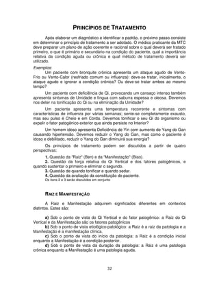 32
PRINCÍPIOS DE TRATAMENTO
Após elaborar um diagnóstico e identificar o padrão, o próximo passo consiste
em determinar o princípio de tratamento a ser adotado. O médico praticante da MTC
deve preparar um plano de ação coerente e racional sobre o qual deverá ser tratado
primeiro, o que é primário e secundário na condição do paciente, qual a importância
relativa da condição aguda ou crônica e qual método de tratamento deverá ser
utilizado.
Exemplos:
Um paciente com bronquite crônica apresenta um ataque agudo de Vento-
Frio ou Vento-Calor (resfriado comum ou influenza): deve-se tratar, inicialmente, o
ataque agudo e ignorar a condição crônica? Ou deve-se tratar ambos ao mesmo
tempo?
Um paciente com deficiência de Qi, provocando um cansaço intenso também
apresenta sintomas de Umidade e língua com saburra espessa e oleosa. Devemos
nos deter na tonificação do Qi ou na eliminação da Umidade?
Um paciente apresenta uma temperatura recorrente e sintomas com
características de influenza por várias semanas; sente-se completamente exausto,
mas seu pulso é Cheio e em Corda. Devemos tonificar o seu Qi do organismo ou
expelir o fator patogênico exterior que ainda persiste no Interior?
Um homem idoso apresenta Deficiência de Yin com aumento de Yang do Gan
causando hipertensão. Devemos reduzir o Yang do Gan, mas como o paciente é
idoso e debilitado, reduzir o Yang do Gan diminuirá sua energia?
Os princípios de tratamento podem ser discutidos a partir de quatro
perspectivas:
1. Questão da "Raiz" (Ben) e da "Manifestação" (Biao).
2. Questão da força relativa do Qi Vertical e dos fatores patogênicos, e
quando sustentar o primeiro e eliminar o segundo.
3. Questão de quando tonificar e quando sedar.
4. Questão da avaliação da constituição do paciente.
Os itens 2 e 3 serão discutidos em conjunto
RAIZ E MANIFESTAÇÃO
A Raiz e Manifestação adquirem significados diferentes em contextos
distintos. Estes são:
a) Sob o ponto de vista do Qi Vertical e do fator patogênico: a Raiz do Qi
Vertical e da Manifestação são os fatores patogênicos
b) Sob o ponto de vista etiológico-patológico: a Raiz é a raiz da patologia e a
Manifestação é a manifestação clínica.
c) Sob o ponto de vista do início da patologia: a Raiz é a condição inicial
enquanto a Manifestação é a condição posterior.
d) Sob o ponto de vista da duração da patologia: a Raiz é uma patologia
crônica enquanto a Manifestação é uma patologia aguda.
 