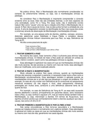 33
Na prática clínica, Raiz e Manifestação são normalmente consideradas no
contexto (b) anteriormente referido, ou seja, raiz e manifestações clínicas da
patologia.
Ao considerar Raiz e Manifestação é importante compreender a conexão
existente entre as duas. Elas não são entidades distintas, e sim dois aspectos de
uma contradição, como Yin e Yang. Por essa razão, não é totalmente correto
traduzir Ben como "causa" uma vez que a relação entre Raiz e Manifestação não é
causal. A Raiz não é causa do tronco, mas os dois juntos formam a entidade de uma
árvore. A arte do diagnóstico consiste na identificação da Raiz (raiz-causa dos sinais
e sintomas) através da observação da Manifestação (manifestações clínicas).
Por exemplo, se uma pessoa sofre de diarréia, calafrios, cansaço, anorexia,
distensão abdominal, pulso Debilitado e língua Pálida, o complexo dessas
manifestações clínicas indicam claramente para sua Raiz, ou seja, Deficiência de
Yang do PI.
Há três cursos possíveis de ação:
Tratar somente e Raiz
Tratar a Raiz e a Manifestação
Tratar primeiro a Manifestação e por último a Raiz
1. TRATAR SOMENTE A RAIZ
Na maioria dos casos, tratar somente a Raiz é suficiente para eliminar todas
manifestações clínicas. O método de tratar a Raiz pode ser utilizado em ambos os
casos, interior e exterior, assim como nas patologias crônicas ou agudas.
Essa abordagem é aplicável nos casos em que as manifestações clínicas não
são muito severas. Se são severas ou mesmo com risco de morte, essa abordagem
deve ser modificada, como será explicado adiante.
2. TRATAR A RAIZ E A MANIFESTAÇÃO
Muito utilizada na prática. Nos casos crônicos, quando as manifestações
clínicas são severas e angustiam o paciente, é necessário tratar tanto a Raiz como a
Manifestação simultaneamente. Essa abordagem também é aplicada quando as
manifestações clínicas por si só são tais que perpetuam a origem do problema. Por
exemplo, no caso de uma mulher com Deficiência de Qi conduzindo ao sangramento
menstrual excessivo (Qi não segura o Xue), esse sangramento menstrual,
prolongado por muitos anos, conduzirá a uma deficiência adicional tanto do Qi
quanto do Xue.
Por exemplo, no caso de Deficiência de Yang do Pi: se essa está causando
diarréia debilitante e severa, principalmente em pacientes idosos, seria necessário
tratar a Raiz, ou seja, tonificar e aquecer o Pi, mas ao mesmo tempo também tratar a
Manifestação, ou seja, interromper a diarréia. Em termos de Acupuntura, isso
significa envolver pontos que conhecidamente tratam a diarreia (qualquer que seja a
causa), tais como o E-25 e E-37.
3. TRATAR PRIMEIRO A MANIFESTAÇÂO E POR ÚLTIMO A RAIZ
Sob certas circunstâncias a Raiz torna-se secundária e a Manifestação
precisa ser tratada primeiro e normalmente com urgência também. Essa abordagem
é aplicável em todos os casos em que as manifestações clínicas são muito severas
ou mesmo com risco de vida, geralmente nos casos agudos.
 