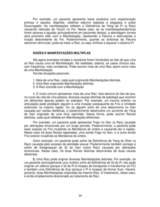 34
Por exemplo, um paciente apresenta tosse produtiva com expectoração
profusa e aquosa, dispnéia, calafrios saburra espessa e pegajosa e pulso
Escorregadio. As manifestações refletem a Deficiência de Yang do Pi (a Raiz)
causando retenção de Tanyin no Fei. Nesse caso, se as manifestaçõesclpinicas
forem severas e agudas (principalmente em pacientes idosos), a abordagem correta
será priomeiro lidar com a Manifestação, resolvendo a Fleuma e estimulando a
função descendente do Fei. Posteriormente, quando os sintomas da Fleuma
estiverem diminuído, pode-se tratar a Raiz, ou seja, tonificar e aquecer o sistema Pi.
RAÍZES E MANIFESTAÇÕES MÚLTIPLAS
Até agora exemplos simples e razoáveis foram fornecidos ao fato de que uma
só Raiz causa uma só Manifestação. Na realidade, todavia, os casos clínicos são,
com frequência, mais complexos. Pode ocorrer mais de uma Raiz assim como mais
de uma Manifestação.
Há três situações possíveis:
1. Mais de uma Raiz, cada qual originando Manifestações distintas
2. Uma Raiz originando Manifestções distintas
3. A Raiz coincide com a Manifestação
1. É muito comum apresentar mais de uma Raiz. Isso decorre do fato de que,
no curso da vida de uma pessoa, diversas causas distintas de patologia que ocorrem
em diferentes épocas podem se sobrepor. Por exemplo, um trauma anterior na
articulação pode predispor alguém a uma invasão subsequente de Frio e Umidade
exteriores na mesma região. Ou se alguém sofre de uma desarmonia no Gan
causada por razões dietéticas, e posteriormente desenvolve um aumento de Yang
do Gan originado de uma fúria reprimida. Dessa forma, pode ocorrer Raízes
distintas, cada qual refletida em Manifestações diferentes.
Por exemplo, um paciente pode apresentar Fogo no Gan (a Raiz) causado
por alterações emocionais por um longo período. Posteriormente, o paciente pode
estar exposto ao Frio invadindo os Meridianos do ombro e causando dor e rigidez.
Nesse caso há duas Raízes separadas, uma sendo Fogo no Gan, e a outra sendo
Frio exterior invadindo os Meridianos do ombro.
Outro exemplo: um paciente pode sofrer de Deficiência de Yang do Shen (a
Raiz) causada pelo excesso de atividade sexual. Posteriormente também começa a
sofrer de Estagnaççao de Qi do Gan (outra Raiz) causada por alterações
emocionais. Nesse caso, há duas Raízes distintas decorrentes de duas causas
diferentes.
2. Uma Raiz pode originar diversas Manifestações distintas. Por exemplo, se
um paciente (principalmente uma mulher) sofre de Deficiência de Qi do Pi, isto pode
originar um edema (porque o Qi do Pi é incapaz de transportar e transformar os FC)
e também uma Deficiência de Xue (porque o Pi é incapaz de formar Xue). Haverá,
portanto, duas Manifestações originadas da mesma Raiz. O tratamento, nesse caso,
é ainda simplesmente direcionado ao tratamento da Raiz.
 