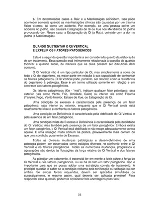 35
3. Em determinados casos a Raiz e a Manifestação coincidem, Isso pode
acontecer somente quando as manifestações clínicas são causadas por um trauma
físico externo, tal como um acidente. Por exemplo, se uma pessoa sofrer um
acidente no joelho, isso causará Estagnação de Qi ou Xue nos Meridianos do joelho
provocando dor. Nesse caso, a Estagnação do Qi (a Raiz), coincide com a dor no
joelho (a Manifestação).
QUANDO SUSTENTAR O QI VERTICAL
E EXPELIR OS FATORES PATOGÊNICOS
Esta é a segunda questão importante a ser considerada quanto da elaboração
de um tratamento. Essa questão está intimamente relacionada à questão de quando
tonificar e quando sedar, de maneira que as duas possam ser discutidas dem
conjunto.
O Qi Vertical não é um tipo particular de Qi, mas simplesmente a soma de
todo o Qi do organismo, na maior parte em relação à sua capacidade de confrontar
os fatores patogênicos. O Qi Vertical pode, portanto, ser descrito como a resistência
do organismo à patologia. Esse é um termo utilizado somente em relação e em
contraste aos fatores patogênicos.
Os fatores patogênicos (Xie - "mal"), indicam qualquer fator patológico, seja
exterior (tais como Vento, Frio, Umidade, Calor) ou interior tais como Fleuma
(Tanyin), Fogo, Vento Interior, Estase de Xue, ou Estagnação de Qi.
Uma condição de excesso é caracterizada pela presença de um fator
patogênico, seja interior ou exterior, enquanto que o Qi Vertical ainda está
relativamente intacto e confronta os fatores patogênicos.
Uma condição de Deficiência é caracterizada pela debilidade do Qi Vertical e
pela ausência de um fator patogênico.
Uma condição mista de Excesso e Deficiência é caracterizada pela debilidade
do Qi Vertical, mas também pela presença de um fator patogênico. Embora exista
um fator patogênico, o Qi Vertical está debilitado e não reage adequadamente contra
aquele. É uma situação muito comum na prática, provavelmente mais comum do
que uma condição puramente de Excesso.
Todas as diversas mudanças patológicas e desenvolvimento de uma
patologia podem ser observados como estágios diversos no confronto entre o Qi
Vertical e os fatores patogênicos. Todas as numerosas mudanças, progressos e
agravações são devido às flutuações da força relativa do Qi Vertical e dos fatores
patogênicos.
Ao planejar um tratamento, é essencial ter em mente a ideia sobre a força do
Qi Vertical e dos fatores patogênicos, ou se há de fato um fator patogênico. Isso é
importante para que se possa adotar uma estratégia correta de tratamento. A
principal questão é saber se a condição reclama pela tonificação ou sedação ou por
ambas. Se ambas forem requeridas, devem ser aplicadas simultânea ou
sucessivamente, e mesmo assim, qual deveria ser aplicada primeiro? Para
responder essa questão, podemos considerar três abordagens possíveis:
 