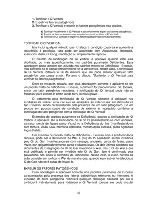 36
1. Tonificar o Qi Vertical
2. Expelir os fatores patogênicos
3. Tonificar o Qi Vertical e expelir os fatores patogênicos, nas opções:
a) Tonificar inicialmente o Qi Vertical e posteriormente expelir os fatores patogênicos.
b) Expelir os fatores patogênicos e posteriormente tonificar o Qi Vertical.
c) Tonificar o Qi Vertical e expelir os fatores patogênicos simultaneamente.
TONIFICAR O QI VERTICAL
Isto inclui qualquer método que fortaleça a condição corpórea e aumente a
resistência à patologia. Isso pode ser alcançado com Acupuntura, fitoterapia,
exercícios, dieta, Qi Gong, meditação ou simplesmente repouso.
O método de tonificação do Qi Vertical é aplicável quando este está
debilitado, ou mais especificamente, nos padrões puramente Deficientes. Essa
abordagem pode também ser utilizada nos padrões mistos de Deficiência - Excesso,
mas somente se o padrão predominante for a Deficiência. Nesse caso, a tonificação
do Qi Vertical fortalece o Qi de maneira que ele pode eliminar qualquer fator
patogênico que possa existir. Portanto o ditado: "Sustentar o Qi Vertical para
eliminar os fatores patogênicos".
Deve-se enfatizar, todavia, que essa abordagem somente é aplicável se em
um padrão misto de Deficiência - Excesso, o primeiro for predominante. Se, todavia,
existir um fator patogênico resistente, a tonificação do Qi Vertical pode não só
fracassar para eliminá-lo como ainda torná-lo mais grave.
O tratamento pela tonificação do Qi Vertical somente é aplicável nas
condições de interior, uma vez que as condições de exterior são por definição do
tipo Excesso, sendo caracterizadas pela presença de um fator patogênico. Só em
poucos em poucos casos de condição de exterior é necessário combinar a
eliminação do fator patogênico com a tonificação do Qi Vertical.
Exemplos de padrões puramente de Deficiência, quando a tonificação do Qi
Vertical é aplicável, são a Deficiência do Qi do Pi (manifestando-se com anorexia,
cansaço, perda de fezese pulso Vazio) ou a Deficiência do Xue (manifestando-se
com tontura, visão turva, memória debilitada, menstruação escassa, pulso Agitado e
língua Pálida).
Um exemplo de padrão misto de Deficiência - Excesso, com a predominância
daquela, pode ser a Deficiência do Wei, e (ou) do Pi permitindo serem invadidos
pelo Qi do Gan (manifestando-se com cansaço, anorexia, perda de fezes, pulso
Vazio, dor epigástrica levemente surda e náusea leve). Os dois últimos sintomas são
decorrentes da Estagnação do Qi do Gan invadindo o Wei, mas o Qi do Wei é que
está debilitado e permite ser invadido pelo Qi do Gan. Isso é confirmado pela
prevalência dos sinais e sintomas de Deficiência. Nesse caso, o curso correto da
ação consiste em tonificar o Wei de maneira que, quando esse estiver fortalecido, o
Qi do Gan não será capaz de invadí-lo.
EXPELIR OS FATORES PATOGÊNICOS
Essa abordagem é aplicável somente nos padrões puramente de Excesso
caracterizados pela presença dos fatores patogênicos exteriores ou interiores. A
expulsão do fator patogênico removerá qualquer obstrução causada por ele e
contribuirá indiretamente para fortalecer o Qi Vertical (porque ele pode circular
 