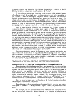 37
livremente através da obstrução dos fatores patogênicos). Portanto o ditado:
"Eliminar os fatores patogênicos para fortalecer o Qi Vertical".
É importante observar que a decisão para expelir o fator patogênico pela
utilização do método de sedação deve ser baseada puramente sobre o padrão do
tipo Excesso, e não em sensações subjetivas sobre o paciente. Não devemos
"traduzir sensações emocionais subjetivas em desejo para tonificar ou sedar". Em
outras palavras, se uma identificação do padrão estiver correta e o padrão for
definitivamente do tipo Excesso, o método de sedação será indicado, mesmo se o
paciente for idoso ou aparentemente debilitado. Se o padrão for do tipo Excesso e o
fator patogênico for expelido, o paciente se sentirá melhor e mais disposto.
Isso é especialmente verdade nas condições de Exterior, quando é
necessário utilizar o método de sedação para expelir os FPE. Se o método de
tonificação fosse utilizado para tonificar o Qi, o paciente se tornaria mais debilitado,
porque a tonificação do Qi nas condições agudas de exterior tendem também a
"tonificar" o fator patogênico, e dessa forma agravar a situação. Por exemplo, se um
paciente apresentar sintomas de um ataque de Vento-Frio (tais como aversão ao
frio, secreção nasal, espirro, rigidez no pescoço e pulso Flutuante-Apertado), é uma
condição de Excesso, embora a pessoa possa ter sofrido de Def. do Qi ou do Xue
anterior ao ataque exterior. Essa condição é, portanto, tratada atravé da expulsão do
fator patogênico, nesse caso Vento-Frio. Podemos posteriormente atender o padrão
básico e tonificar o Qi e o Xue, mas somente após a expulsão do fator patogênico.
Naturalmente, em alguns raros casos, quando o paciente estiver extremamente
debilitado, po ser necessário combinar o método de sedação para expelir o fator
patogênico, com o método de tonificação para tonificar o Qi.
Outro exemplo de um padrão de Excesso, e neste caso do tipo interior, que
requer tratamento pelo método de expulsão dos fatores patogênicos, é o Fogo do
Gan con sinais e sintomas tais como sede, hiperemia da conjuntiva, rubor facial,
gosto amargo, constipação, urina escura, cefaléia, irritabilidade, língua vermelha
com saburra amarela, e pulso Rápido e em Corda.
TONIFICAR O QI VERTICAL E EXPELIR OS FATORES PATOGÊNICOS
Primeiro Tonificar o Qi Vertical e Posteriormente os Fatores Patogênicos
Esta abordagem é utilizada quando há um fator patogênico para ser expelido,
mas o Qi Vertical está muito debilitado para que o método da sedação seja utilizado,
uma vez que este o debilitaria ainda mais. Esta situação é todavia muito rara e se
aplica somente aos padrões exteriores, quando uma pessoa debilitada e
possivelmente idosa for atacada por um fator patogênico exterior e o Qi Vertical
estiver extremamente debilitado. Nessa condição não é póssível expelir o fator
patogênico uma vez que o método de sedação pode diminuir o Qi Vertical. Pode-se
portanto tonificar o Qi Vertical primeiro e posteriormente expelir o fator patogênico.
Deve-se observar aqui que a tonificação do Qi Vertical isoladamente não é
suficiente para expelir o fator patogênico.
Esta abordagem não se aplica às condições de interior, uma vez que nesses
casos pode-se tonificar o Qi do organismo e expelir o fator patogênico ao mesmo
tempo.
Por exemplo, se uma pessoa idosa muito debilitada com bronquite crônica
tiver um ataque de Vento-Frio, poderia tonificar o Qi primeiro e posteriormente
 
