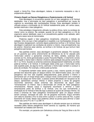 38
expelir o Vento-Frio. Essa abordagem, todavia, é raramente necessária e não é
amplamente utilizada.
Primeiro Expelir os Fatores Patogênicos e Posteriormente o Qi Vertical
Esta abordagem é conveniente quando há um fator patogênico e Qi Vertical
debilitados, mas a eliminação do fator patogênico é aconselhável por causa da
urgência ou severidade das manifestações clínicas. Essa abordagem também é
utilizada porque a tonificação do Qi Vertical isoladamente pode, em certos casos,
também estimular o fator patogênico.
Esta estratégia é largamente utilizada na prática clínica, tanto na condiçao de
interior como na exterior. Na verdade, quando há um fator patogênico e o Qi do
organismo estiver debilitado, esse é um procedimento padrão a ser adotado, além
de alguns casos raros já mencionados.
Podemos espelir o fator patogênico inicialmente, utilizando o método da
sedação. Uma vez que o fator patogênico é expelido e as manifestações clínicas do
tipo Excesso desaparecem, somente depois poderemos tonificar o Qi Vertical. Essa
abordagem é aplicável nas condições de exterior e interior, mas principalmente nas
de exterior. Devemos estar atentos, ao tonificar o Qi Vertical, de que nenhum fator
patogênico permanece.
Nos padrões exterior, essa abordagem é geralmente adotada. Por exemplo,
se um paciente que sofria anteriormente de Deficiência do Qi for atacado pelo
Vento-Calor exterior e apresentar sintomas de febre, cefaléia, sudorese leve,
aversão ao frio, dores generalizadas e pulso Flutuante-Rápido, o tratamento correto
seria expelir o Vento-Calor e libertar o Exterior (pela sedação dos pontos como IG-4,
IG-11 ou TA-5). Quando os sintomas exteriores desaparecerem totalmente, só então
pode-se tonificar o Qi Vertical. A tonificação deste antes que o Vento-Calor tenha
sido expelido pode, de alguma forma, estimular o Vento-Calor também e conduzir à
piora da condição. Por exemplo, a febre pode aumentar.
É importante também estar atento quanto a isso, mesmo quando um longo
período tiver decorrido após um ataque exterior. Em determinados casos, se o fator
patogênico não tiver sido expelido adequadamente, pode penetrar o Interior e
permanecer por um longo tempo após o ataque inicial. Continuando com o exemplo
anterior do ataque de Vento-Calor, a pessoa sentirá dificuldade em recuperar-se do
ataque, apresentará cansaço intenso e estará propensa a dores de garganta
recorrentes estranhas: esses sintomas são decorrentes de algum Calor
"remanescente" no Interior. Isso é denominado em chinês de "fator patogênico
remanescente. Nesses casos é importante reconhecer e eliminar o Calor
remanescente antes de tonificar o Qi Vertical, uma vez que normalmente a
tonificação do Qi Vertical é feita tão logo a pessoa se queixe de cansaço intenso. Os
sinais e sintomas do "fator patogênico remanescente" após um ataque exterior
seriam cansaço, sensação de calor, dor de garganta recorrente, língua vermelha
com saburra amarela e fina na área entre a ponta e o centro (área do Fei), e pulso
levemente em Corda. Nesse caso podemos utilizar os pontos para eliminar o Calor
interior tais como P-5, IG-11 ou DM 14.
Nos padrões de interior essa abordagem é utilizada sempre que os sintomas
causados pelos fatores patogênicos forem severos ou urgentes, de maneira que
necessitam ser tratados sem demora.
Por exemplo, um paciente com Deficiência crônica de Yang do Shen e do Xin
 