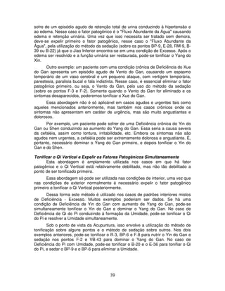 39
sofre de um episódio agudo de retenção total de urina conduzindo à hipertensão e
ao edema. Nesse caso o fator patogênico é o "Fluxo Abundante da Água" causando
edema e retenção urinária. Uma vez que isso necessita ser tratado sem demora,
deve-se expelir primeiro o fator patogênico, nesse caso o "Fluxo Abundante da
Água", pela utilização do método da sedação (sobre os pontos BP-9, E-28, RM-9, B-
39 ou B-22) já que o Jiao Inferior encontra-se em uma condição de Excesso. Após o
edema ser resolvido e a função urinária ser restaurada, pode-se tonificar o Yang do
Xin.
Outro exemplo: um paciente com uma condição crônica de Deficiência do Xue
do Gan apresenta um episódio agudo de Vento do Gan, causando um espasmo
temporário de um vaso cerebral e um pequeno ataque, com vertigem temporária,
parestesia, paralisia bucal e fala indistinta. Nesse caso, é essencial eliminar o fator
patogênico primeiro, ou seja, o Vento do Gan, pelo uso do método da sedação
(sobre os pontos F-3 e F-2). Somente quando o Vento do Gan for eliminado e os
sintomas desaparecidos, poderemos tonificar o Xue do Gan.
Essa abordagem não é só aplicável em casos agudos e urgentes tais como
aqueles mencionados anteriormente, mas também nos casos crônicos onde os
sintomas não apresentam em caráter de urgência, mas são muito angustiantes e
dolorosos.
Por exemplo, um paciente pode sofrer de uma Deficiência crônica do Yin do
Gan ou Shen conduzindo ao aumento do Yang do Gan. Essa seria a causa severa
da cefaléia, assim como tontura, irritabilidade, etc. Embora os sintomas não são
agudos nem urgentes, a cefaléia pode ser extremamente dolorosa e angustiante. É,
portanto, necessário dominar o Yang do Gan primeiro, e depois tonificar o Yin do
Gan e do Shen.
Tonificar o Qi Vertical e Expelir os Fatores Patogênicos Simultaneamente
Esta abordagem é amplamente utilizada nos casos em que há fator
patogênico e o Qi Vertical está relativamente debilitado, mas não tão debilitado a
ponto de ser tonificado primeiro.
Essa abordagem só pode ser utilizada nas condições de interior, uma vez que
nas condições de exterior normalmente é necessário expelir o fator patogênico
primeiro e tonificar o Qi Vertical posteriormente.
Dessa forma este método é utilizado nos casos de padrões interiores mistos
de Deficiência - Excesso. Muitos exemplos poderiam ser dados. Se há uma
condição de Deficiência de Yin do Gan com aumento de Yang do Gan, pode-se
simultaneamente tonificar o Yin do Gan e dominar o Yang do Gan. No caso de
Deficiência de Qi do Pi conduzindo à formação da Umidade, pode-se tonificar o Qi
do Pi e resolver a Umidade simultaneamente.
Sob o ponto de vista da Acupuntura, isso envolve a utilização do método de
tonificação sobre alguns pontos e o método de sedação sobre outros. Nos dois
exemplos anteriores, pode-se tonificar o R-3, BP-6 e F-8 para nutrir o Yin do Gan e
sedação nos pontos F-2 e VB-43 para dominar o Yang do Gan. No caso de
Deficiência do Pi com Umidade, pode-se tonificar o B-20 e o E-36 para tonifiar o Qi
do Pi, e sedar o BP-9 e o BP-6 para eliminar a Umidade.
 