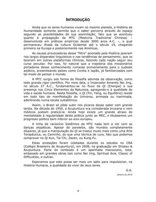 4
INTRODUÇÃO
Ainda que os seres humanos vivam no mesmo planeta, a História da
Humanidade somente permite que o saber percorra através do espaço
segundo as possibilidades de sua assimilação; fato que se acentuou
quanto à propagação da MTC (Medicina Tradicional Chinesa) –
desenvolvida em práticas empíricas desde 3000 anos A.C. –, a qual
permaneceu ilhada da cultura Ocidental até o século 19, chegando
primeiro na Europa e posteriormente nas Américas.
As causas provocadoras desse “filtro” acionado pela História jazeram
nos largos disparates linguísticos e nas tendências de pensamento, que se
teceram em outras plataformas rítmicas, fazendo cada nação seguir seu
curso peculiar. Por isso, foi natural que a trajetória dos missionários
portadores desse conhecimento rumasse primeiramente para o sudeste
asiático, presenteando países como Coréia e Japão, já familiarizados com
tal modo de pensar o mundo.
A MTC surgiu sob forma de filosofia advinda da observação, como
todo grande rigor científico. Por meio dela, o Imperador Amarelo Nei Jing,
no século 27 A.C., fundamentou-se no fluxo de Qi (Energia) e sua
presença nos Cinco Elementos da Natureza, agregando-o à qualidade de
vida e saúde humana. Nesta filosofia, o Qi (Yin, Yang, ou Equilíbrio) reside
em todo tipo de manifestação do Universo, animada ou inanimada,
adentrando numa escala subatômica.
Assim, o Brasil só pôde subir nos pícaros desse saber com grande
tardia. Na década de 1950, a Acupuntura era considerada bruxaria e nem
médicos podiam praticá-la. Ainda hoje existe um grande atraso de
mentalidade à regularidade desta prática junto ao MEC, e titubeamos um
progresso político bem inferior ao eixo europeu.
A linha de raciocício Sistêmico da MTC nada tem a ver com as
danças alopáticas. Apesar de paralelos, são mundos completamente
díspares, já que a manipulação do Qi se traduz muito mais como uma Arte
Terapêutica, ou Caminho, do que uma técnica de cura, fato que podemos
comprovar no Qi Kun, Tai Chi, Zazen, ou Kung Fu.
Estas anotações foram coletadas durante os estudos no CBA
(Colégio Brasileiro de Acupuntura), em 2008, na graduação em Shiatsu &
Acupuntura. Parte do conteúdo é um apanhado maciociano, este,
embasado em grandes obras tais como Nei Jing, Spiritual Axis, Classic of
Difficulties, e outras.
Esperamos que este possa ser mais um salto para impulsionar, na
História Humana, a qualidade do viver de seus seres.
G.K.
Janeiro de 2010
 