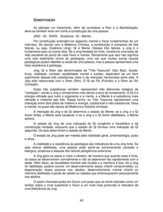 40
CONSTITUIÇÃO
Ao planejar um tratamento, além de considerar a Raiz e a Manifestação,
deve-se também lever em conta a constituição de uma pessoa.
JING - QI - SHEN (Essência - Qi - Mente)
Por constituição entendem-se aspectos mental e físico fundamentais de um
indivíduo. De acordo com a Medicina Chinesa, a constituição é composta de três
fatores, ou seja, Essência (Jing), Qi e Mente. Desses três fatores, a Jing é o
fundamento para os outros dois. Se a Jing herdada for forte, constituirá uma base de
vida saudável do ponto de vista físico e mental. Obviamente que isso não significa
uma vida totalmente imune às patologias, uma vez que muitas outras causas
patológicas podem debilitar a saúde de uma pessoa, mas a pessoa apresentará uma
forte resistência à patologia.
Jing, Qi e Shen são denominados de "Três Tesouros" (San Bao). Saúde,
força, vitalidade, vontade, estabilidade mental e lucidez, dependem de um bom
suprimento dessas três substâncias vitais e da interação harmoniosa entre elas. A
Jing está relacionada com o Shen (Rim), O Qi ao Fei (Pulmão) e o Shen ao Xin
(Coração).
Estas três substâncias também representam três diferentes estágios de
"rarefação", sendo a Jing o componente mais denso e duro do fundamento. O Qi é a
energia refinada que nutre o organismo e a mente, e a Mente é a substância mais
refinada e imaterial das três. Dessa forma, os Três Tesouros representam uma
interação entre dois pólos de matéria e energia, substancial e não-substancial, física
e mental, os quais são típicos da Medicina e filosofia chinesas.
A interação da Jing e do Qi determina o estado da Mente: se a Jing e o Qi
forem fortes, a Mente será saudável, e se a Jing e o Qi forem debilitados, a Mente
sofrerá.
O estado da Jing dá uma indicação do Qi congênito e hereditário e da
constituição herdada, enquanto que o estado do Qi fornece uma indicação do Qi
adquirido. Os dois determinam o estado da Mente.
O estado da Jing pode ser medido pela vitalidade geral, sintomatologia, pulso
e olhos.
A vitalidade e a resistência às patologias são indicativos de uma Jing forte. Se
esta estiver debilitada, uma pessoa pode sentir-se extremamente cansada e
letárgica, propensa a ataques dos fatores patogênicos exteriores.
A Jing gera os ossos e nutre o cérebro, de maneira que quando essa é forte,
os ossos se desenvolvem normalmente e não se dejeneram tão rapidamente com a
idade. Além disso, as faculdades mentais são lúcidas e a memória é boa. Se a Jing
for debilitada, poderá ocorrer um desenvolvimento ósseo infantil comprometido, ou
degeneração óssea precoce nos adultos, desenvolvimento mental infantil ou
memória debilitada e perda de cabelo ou cabelos que embranquecem precocemente
nos adultos.
O assim chamado pulso em Couro (um pulso que se sente esticado como um
tambor sobre o nível superficial e Vazio a um nível mais profundo) é indicativo de
uma Deficiência da Jing.
 
