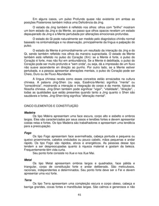 41
Em alguns casos, um pulso Profundo quase não existente em ambas as
posições Posteriores também indica uma Deficiência da Jing.
O estado da Jing também é refletido nos olhos: olhos com "brilho" mostram
um bom estado da Jing e da Mente, ao passo que olhos opacos revelam um estado
depauperado da Jing e a Mente pertubada por alterações emocionais profundas.
O estado do Qi pode naturalmente ser medido pelo diagnóstico chinês normal
baseado na sintomatologia e na observação, principalmente da língua e palpação do
pulso.
O estado da Mente é primordialmente um resultado da interação da Jing e do
Qi, sendo também refletido nos olhos da maneira supracitada. O estado da Mente
também está refletido no pulso do Coração (Xin): se a Mente é forte, o pulso do
Coração é forte, mas não flui em ambundância. Se a Mente é debilitada, o pulso do
Coração pode ser muito profundo e "sem onda", ou seja, dá a impressão de um fluxo
não suave ascendente en direção ao punho. Por outro lado, se a Mente estiver
pertubada, e a pessoa apresentar alterações mentais, o pulso do Coração pode ser
Cheio, Duro ou de Fluxo Abundante.
A língua chinesa revela como esses conceitos estão enraizados na cultura
chinesa. A palavra Jing-Shen (ou seja, Essência-Mente) significa "mente" ou
"consciência", mostrando a interação e integração do corpo e da mente, típicos da
filosofia chinesa. Jing-Shen também pode significar "vigor", "vitalidade", "direção", ,
todas as qualidades que estão presentes quando tanto a Jing quanto o Shen são
saudáveis e fortes. Jing-Shen-bing significa "alteração mental".
CINCO ELEMENTOS E CONSTITUIÇÃO
Madeira
Os tipo Mdeira apresentam uma face escura, corpo alto e esbelto e ombros
largos. Eles são caracterizados por seus ossos e tendões fortes e devem apresentar
costas retas e fortes. Os tipo Madeira são trabalhadores e apresentam uma tendêcia
para a preocupação.
Fogo
Os tipo Fogo apresentam face avermelhada, cabeça pontuda e pequena ou
queixo proeminente, cabelos ondulados ou pouco cabelo, mãos pequenas e andar
rápido. Os tipo Fogo são rápidos, ativos e energéticos. As pessoas desse tipo
tendem a ser despreocupadas quanto à riqueza material e gostam da beleza.
Frequentemente têm vida curta.
Seu ponto forte consiste no Xue e nos Xue Mai.
Metal
Os tipo Metal apresentam ombros largos e quadrados, face pálida e
triangular, corpo de constituição forte e andar deliberado. São meticulosos,
racionais, independentes e determinados. Seu ponto forte deve ser o Fei e devem
apresentar uma voz forte.
Terra
Os tipo Terra apresentam uma compleição escura e corpo obeso, cabeça e
barriga grandes, coxas fortes e mandíbulas largas. São calmos e generosos e não
 