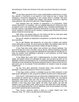 42
são ambiciosos. Andam sem levantar muito o pé e seu ponto forte são os músculos.
Água
Os tipo Água apresentam fece e corpo arredondados e pele branca e macia.
Eles adoram o movimento e sua espnha é mais longa do que o normal. São
simpáticos e levemente preguiçosos e nem sempre dizem a verdade. São bons
comerciantes e leais ao trabalho dos colegas. São atentos, sensíveis e algumas
vezes psíquicos. Seu ponto forte deve ser o sistema digestivo.
Esta tipologia deve ser utilizada no diagnóstico e no prognóstico. Estes
retratos descrevem um arquétipo, mas na realidade depende da maneira de como
as pessoas vivem e de outros fatores, podendo haver variações consideráveis. Por
exemplo, embora o tipo Madeira apresente tipicamente um corpo alto e esbelto, se
houver tendência a alimentar-se em excesso, a pessoa pode obviamente tornar-se
obesa e distanciar-se do seu tipo.
Além disso, uma pessoa pode ser uma mistura de dois ou mais tipos; pode
apresentar um tipo misto de Terra-Madeira, por exemplo.
No que diz respeito ao diagnóstico e prognóstico, os desvios dos tipos ideais
são importantes.
Se um tipo Madeira não apresentar um corpo alto e esbelto, isso poderá
indicar alterações da saúde. Se houver perda de cabelo, isso poderá indicar que há
muito Fogo dentro da Madeira queimando o cabelo do topo da cabeça.
O tipo Fogo deve andar rápido: caso contrário isso indicará patologia. Seu
ponto forte deve ser o Xue e Xue Mai, mas se não for, estarão propensos à pressão
alta e às cardiopatias. Uma constituição debilitada do Fogo pode ser indicada por um
pulso do coração muito debilitado e profundo e uma rachadura na linha média
central da língua até a ponta.
O tipo Metal deve andar lenta e deliberadamente; se andar habitualmente
rápido, isso poderá indicar uma alteração da saúde. Sua voz deve ser forte: ser for
debilitada, indicará uma alteração do Fei. A constituição debilitada do Metal pode ser
indicada por duas rachaduras transversais pequenas sobre a língua na área do Fei e
pelo pulso que vai da posição Frontal ascendente em direção à base do polegar
medialmente.
Os tipo Terra deve apresentar músculos fortes. Caso contrário, indicará
patologias, e pode estar propenso à artrite e ao reumatismo.
O tipo Água tende a praticar a atividade sexual de modo excessivo, e isso
pode causar alterações na Jing, as quais se refletem nos olhos com a falta de brilho.
Para resumir, cada pessoa deve ser observada cuidadosamente e o tipo deve
ser avaliado de maneira que os desvios possam ser percebidos. Se uma pessoa
apresentar determinado traço que não se relaciona ao seu tipo específico, o
prognóstico será melhor do que se o traço representasse um desvio do tipo. Por
exemplo, o tipo Fogo deve andar rápido. Se andar muito rápido, não será tão
negativo como o tipo Metal andar rápido (já que o tipo Metal deve andar devagar).
Ou se um tipo Metal apresentar uma voz debilitada, é pior do que qualquer outro tipo
que também apresenta essa característica.
Para concluir, devemos avaliar a força ou o poder relativo dos "Três
Tesouros" (Jing - Qi - Shen) e os tipos dos Cinco Elementos.
 