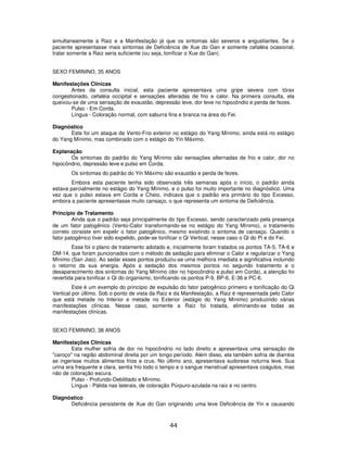 44
simultaneamente a Raiz e a Manifestação já que os sintomas são severos e angustiantes. Se o
paciente apresentasse mais sintomas de Deficiência de Xue do Gan e somente cefaléia ocasional,
tratar somente a Raiz seria suficiente (ou seja, tonificar o Xue do Gan).
SEXO FEMININO, 35 ANOS
Manifestações Clínicas
Antes da consulta inicial, esta paciente apresentava uma gripe severa com tórax
congestionado, cefaléia occipital e sensações alteradas de frio e calor. Na primeira consulta, ela
queixou-se de uma sensação de exaustão, depressão leve, dor leve no hipocôndio e perda de fezes.
Pulso - Em Corda.
Língua - Coloração normal, com saburra fina e branca na área do Fei.
Diagnóstico
Este foi um ataque de Vento-Frio exterior no estágio do Yang Mínimo; ainda está no estágio
do Yang Mínimo, mas combinado com o estágio do Yin Máximo.
Explanação
Os sintomas do padrão do Yang Mínimo são sensações alternadas de frio e calor, dor no
hipocôndrio, depressão leve e pulso em Corda.
Os sintomas do padrão do Yin Máximo são exaustão e perda de fezes.
Embora esta paciente tenha sido observada três semanas após o início, o padrão ainda
estava parcialmente no estágio do Yang Mínimo, e o pulso foi muito importante no diagnóstico. Uma
vez que o pulso estava em Corda e Cheio, indicava que o padrão era primário do tipo Excesso,
embora a paciente apresentasse muito cansaço, o que representa um sintoma de Deficiência.
Princípio de Tratamento
Ainda que o padrão seja principalmente do tipo Excesso, sendo caracterizado pela presença
de um fator patogênico (Vento-Calor transformando-se no estágio do Yang Mínimo), o tratamento
correto consiste em expelir o fator patogênico, mesmo existindo o sintoma de cansaço. Quando o
fator patogênico tiver sido expelido, pode-se tonificar o Qi Vertical, nesse caso o Qi do Pi e do Fei.
Esse foi o plano de tratamento adotado e, inicialmente foram tratados os pontos TA-5, TA-6 e
DM-14, que foram puncionados com o método de sedação para eliminar o Calor e regularizar o Yang
Mínimo (San Jiao). Ao sedar esses pontos produziu-se uma melhora imediata e significativa incluindo
o retorno da sua energia. Após a sedação dos mesmos pontos no segundo tratamento e o
desaparecimento dos sintomas do Yang Mínimo (dor no hipocôndrio e pulso em Corda), a atenção foi
revertida para tonificar o Qi do organismo, tonificando os pontos P-9, BP-6, E-36 e PC-6.
Este é um exemplo do princípio de expulsão do fator patogênico primeiro e tonificação do Qi
Vertical por último. Sob o ponto de vista da Raiz e da Manifestação, a Raiz é representada pelo Calor
que está metade no Interior e metade no Exterior (estágio do Yang Mínimo) produzindo várias
manifestações clínicas. Nesse caso, somente a Raiz foi tratada, eliminando-se todas as
manifestações clínicas.
SEXO FEMININO, 38 ANOS
Manifestações Clínicas
Esta mulher sofria de dor no hipocôndrio no lado direito e apresentava uma sensação de
"caroço" na região abdominal direita por um longo período. Além disso, ela também sofria de diarréia
se ingerisse muitos alimentos frios e crus. No último ano, apresentava sudorese noturna leve. Sua
urina era frequente e clara, sentia frio todo o tempo e o sangue menstrual apresentava coágulos, mas
não de coloração escura.
Pulso - Profundo-Debilitado e Mínimo.
Língua - Pálida nas laterais, de coloração Púrpuro-azulada na raiz e no centro.
Diagnóstico
Deficiência persistente de Xue do Gan originando uma leve Deficiência de Yin e causando
 