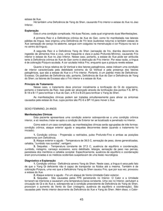 45
estase de Xue.
Há também uma Deficiência de Yang do Shen, causando Frio interior e estase do Xue no Jiao
Inferior.
Explanação
Esta é uma condição complicada. Há duas Raízes, cada qual originando duas Manifestações.
A primeira Raiz é a Deficiência crônica de Xue do Gan, como foi manifestada nas laterais
pálidas da língua. Isso originou uma Deficiência de Yin leve (sudorese noturna) e também estase do
Xue (sensação de caroço no abdome, sangue com coágulos na menstruação e cor Púrpura na raiz e
no centro da língua).
A segunda Raiz é a Deficiência Yang do Shen (sensação de frio, diarréia decorrente da
ingestão de alimentos frios e crus, urina frequente e clara e pulso Profundo-Mínimo), causando Frio
interior e estase do Xue no Jiao Inferior. Nesse caso, portanto, a estase do Xue pode ser atribuída
tanto à Deficiência crônica do Xue do Gan como à obstrução do Frio interior. Por essa razão, a língua
é de coloração Púrpuro-azulada. A cor azulada indica Frio, enquanto que a púrpura revela estase.
Quanto à força relativa do Qi Vertical e dos fatores patogênicos, estes indicam uma condição
de interior caracterizada pela debilidade extrema do Qi Vertical e pela presença dos fatores
patogênicos, que são a estase do Xue e o Frio interior. Portanto, é um padrão misto de Deficiência-
Excesso. Os padrões de Deficiência são, portanto, Deficiência de Xue do Gan e Deficiência de Yang
do Shen; os fatores de Excesso são o Frio interior e a estase do Xue.
Princípio de Tratamento
Nesse caso, o tratamento deve priorizar inicialmente a tonificação do Qi do organismo,
portanto o tratamento da Raiz. Isso pode ser alcançado através da tonificação dos pontos F-8, BP-6,
B-18 e B-17 para tonificar o Xue do Gan, e R-3 e B-23 para tonificar o Yang do Shen.
As manifestações clínicas podem ser tratadas simultaneamente para aliviar os sintomas
causados pela estase do Xue, cujos pontos são PC-6 e BP-10 para mover o Xue.
SEXO FEMININO, 24 ANOS
Manifestações Clínicas
Esta paciente apresentava uma condição exterior sobrepondo-se a uma condição crônica
interior, e só resolveu tratar-se após a condição de Exterior ter se localizado e penetrado no Interior.
Como este é um caso complicado, as manifestações clínicas serão agrupadas de três formas:
condição crônica, ataque exterior agudo e sequelas decorrentes deste (quando o tratamento foi
iniciado).
1. Condição crônica - Propensão a resfriados, pulso Profundo-Fino e ambas as posições
posteriores com Deficiência.
2. Ataque exterior e agudo - Temperatura de 39,5 C, sensação de peso, dores generalizadas,
cefaléia, "zumbido nos ouvidos", vertigem.
3. Sequelas - Temperatura constante de 37,5 C, ausência de equilíbrio e coordenação,
zumbido, nistagmo, cansaço excessivo, sono debilitado, letargia, sensação de peso nas pernas,
parestesia dos membros e cefaléia occipital. Especificamente, ausência de equilíbrio e coordenação
eram pronunciadas e os médicos ocidentais suspeitavam de uma lesão neurológica.
Diagnóstico e Explanação
1. Condição crônica - Deficiência severa Yang do Shen. Neste caso, a língua é seca pelo fato
de que o Yang Qi deficiente não é capaz de transportar os flúidos até a mesma. Também é de
coloração Púrpura, uma vez que a Deficiência Yang do Shen causou Frio, que por sua vez, provocou
a estase do Xue.
2. Ataque exterior e agudo - Foi um ataque de Vento-Umidade-Calor exterior.
3. Sequelas - São causadas pelos FPE penetrando no Interior. O Calor e a Umidade
tornaram-se interiores e causaram uma temperatura baixa constante. Uma vez no Interior, pertubam a
circuação do Qi e do Xue e, sobrepondo-se à condição preexistente de Deficiência do Yang do Shen,
provocam o aumento do Vento do Gan (nistagmo, ausência de equilíbrio e coordenação). São
causadas pelo Vento interior decorrente da Deficiência do Xue e Yang do Shen. Além disso, o Calor-
 