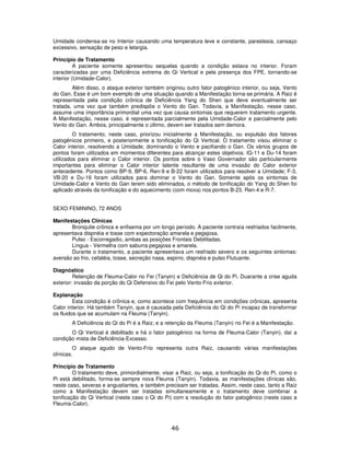 46
Umidade condensa-se no Interior causando uma temperatura leve e constante, parestesia, cansaço
excessivo, sensação de peso e letargia.
Princípio de Tratamento
A paciente somente apresentou sequelas quando a condição estava no interior. Foram
caracterizadas por uma Deficiência extrema do Qi Vertical e pela presença dos FPE, tornando-se
interior (Umidade-Calor).
Além disso, o ataque exterior também originou outro fator patogènico interior, ou seja, Vento
do Gan. Esse é um bom exemplo de uma situação quando a Manifestação torna-se primária. A Raiz é
representada pela condição crônica de Deficiência Yang do Shen que deve eventualmente ser
tratada, uma vez que também predispõe o Vento do Gan. Todavia, a Manifestação, nesse caso,
assume uma importância primordial uma vez que causa sintomas que requerem tratamento urgente.
A Manifestação, nesse caso, é representada parcialmente pela Umidade-Calor e parcialmente pelo
Vento do Gan. Ambos, principalmente o último, devem ser tratados sem demora.
O tratamento, neste caso, priorizou inicialmente a Manifestação, ou expulsão dos fatores
patogênicos primeiro, e posteriormente a tonificação do Qi Vertical. O tratamento visou eliminar o
Calor interior, resolvendo a Umidade, dominando o Vento e pacifiando o Gan. Os vários grupos de
pontos foram utilizados em momentos diferentes para alcançar estes objetivos. IG-11 e Du-14 foram
utilizados para eliminar o Calor interior. Os pontos sobre o Vaso Governador são particularmente
importantes para eliminar o Calor interior latente resultante de uma invasão do Calor exterior
antecedente. Pontos como BP-9, BP-6, Ren-9 e B-22 foram utilizados para resolver a Umidade; F-3,
VB-20 e Du-16 foram utilizados para dominar o Vento do Gan. Somente após os sintomas de
Umidade-Calor e Vento do Gan terem sido eliminados, o método de tonificação do Yang do Shen foi
aplicado através da tonificação e do aquecimento (com moxa) nos pontos B-23, Ren-4 e R-7.
SEXO FEMININO, 72 ANOS
Manifestações Clínicas
Bronquite crônica e enfisema por um longo período. A paciente contraía resfriados facilmente,
apresentava dispnéia e tosse com expectoração amarela e pegajosa.
Pulso - Escorregadio, ambas as posições Frontais Debilitadas.
Língua - Vermelha com saburra pegajosa e amarela.
Durante o tratamento, a paciente apresentava um resfriado severo e os seguintes sintomas:
aversão ao frio, cefaléia, tosse, secreção nasa, espirro, dispnéia e pulso Flutuante.
Diagnóstico
Retenção de Fleuma-Calor no Fei (Tanyin) e Deficiência de Qi do Pi. Duarante a crise aguda
exterior: invasão da porção do Qi Defensivo do Fei pelo Vento-Frio exterior.
Explanação
Esta condição é crônica e, como acontece com frequência em condições crônicas, apresenta
Calor interior. Há também Tanyin, que é causada pela Deficiência do Qi do Pi incapaz de transformar
os fluidos que se acumulam na Fleuma (Tanyin).
A Deficiência do Qi do Pi é a Raiz; e a retenção da Fleuma (Tanyin) no Fei é a Manifestação.
O Qi Vertical é debilitado e há o fator patogênico na forma de Fleuma-Calor (Tanyin), daí a
condição mista de Deficiência-Excesso.
O ataque agudo de Vento-Frio representa outra Raiz, causando várias manifestações
clínicas.
Princípio de Tratamento
O tratamento deve, primordialmente, visar a Raiz, ou seja, a tonificação do Qi do Pi, como o
Pi está debilitado, forma-se sempre nova Fleuma (Tanyin). Todavia, as manifestações clínicas são,
neste caso, severas e angustiantes, e também precisam ser tratadas. Assim, neste caso, tanto a Raiz
como a Manifestação devem ser tratadas simultaneamente e o tratamento deve combinar a
tonificação do Qi Vertical (neste caso o Qi do Pi) com a resolução do fator patogênico (neste caso a
Fleuma-Calor).
 