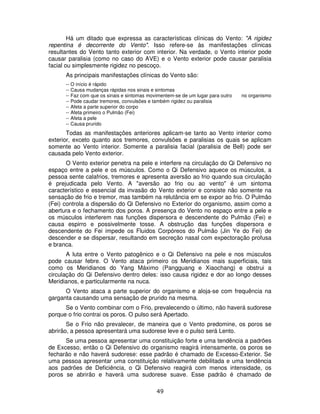49
Há um ditado que expressa as características clínicas do Vento: "A rigidez
repentina é decorrente do Vento". Isso refere-se às manifestações clínicas
resultantes do Vento tanto exterior com interior. Na verdade, o Vento interior pode
causar paralisia (como no caso do AVE) e o Vento exterior pode causar paralisia
facial ou simplesmente rigidez no pescoço.
As principais manifestações clínicas do Vento são:
-- O início é rápido
-- Causa mudanças rápidas nos sinais e sintomas
-- Faz com que os sinais e sintomas movimentem-se de um lugar para outro no organismo
-- Pode caudar tremores, convulsões e também rigidez ou paralisia
-- Afeta a parte superior do corpo
-- Afeta primeiro o Pulmão (Fei)
-- Afeta a pele
-- Causa prurido
Todas as manifestações anteriores aplicam-se tanto ao Vento interior como
exterior, exceto quanto aos tremores, convulsões e paralisias os quais se aplicam
somente ao Vento interior. Somente a paralisia facial (paralisia de Bell) pode ser
causada pelo Vento exterior.
O Vento exterior penetra na pele e interfere na circulação do Qi Defensivo no
espaço entre a pele e os músculos. Como o Qi Defensivo aquece os músculos, a
pessoa sente calafrios, tremores e apresenta aversão ao frio quando sua circulação
é prejudicada pelo Vento. A "aversão ao frio ou ao vento" é um sintoma
característico e essencial da invasão do Vento exterior e consiste não somente na
sensação de frio e tremor, mas também na relutância em se expor ao frio. O Pulmão
(Fei) controla a dispersão do Qi Defensivo no Exterior do organismo, assim como a
abertura e o fechamento dos poros. A presença do Vento no espaço entre a pele e
os músculos interferem nas funções dispersora e descendente do Pulmão (Fei) e
causa espirro e possivelmente tosse. A obstrução das funções dispersora e
descendente do Fei impede os Fluidos Corpóreos do Pulmão (Jin Ye do Fei) de
descender e se dispersar, resultando em secreção nasal com expectoração profusa
e branca.
A luta entre o Vento patogênico e o Qi Defensivo na pele e nos músculos
pode causar febre. O Vento ataca primeiro os Meridianos mais superficiais, tais
como os Meridianos do Yang Máximo (Pangguang e Xiaochang) e obstrui a
circulação do Qi Defensivo dentro deles: isso causa rigidez e dor ao longo desses
Meridianos, e particularmente na nuca.
O Vento ataca a parte superior do organismo e aloja-se com frequência na
garganta causando uma sensação de prurido na mesma.
Se o Vento combinar com o Frio, prevalecendo o último, não haverá sudorese
porque o frio contrai os poros. O pulso será Apertado.
Se o Frio não prevalecer, de maneira que o Vento predomine, os poros se
abrirão, a pessoa apresentará uma sudorese leve e o pulso será Lento.
Se uma pessoa apresentar uma constituição forte e uma tendência a padrões
de Excesso, então o Qi Defensivo do organismo reagirá intensamente, os poros se
fecharão e não haverá sudorese: esse padrão é chamado de Excesso-Exterior. Se
uma pessoa apresentar uma constituição relativamente debilitada e uma tendência
aos padrões de Deficiência, o Qi Defensivo reagirá com menos intensidade, os
poros se abrirão e haverá uma sudorese suave. Esse padrão é chamado de
 