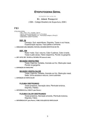 5
ETIOPATOGENIA GERAL
anotações das aulas de:
D r . Ad a m P a s q u i n i
( CBA – Colégio Brasileiro de Acupuntura, 2008 )
F E I
ETIOLOGIA GERAL
* FPE : Vento - Frio - Umidade - Secura
* DIETA : Tanyin produzida pelo Pi >>> o Fei estoca
* EMOÇÕES : Tristeza dispersa o Qi _ Preocupação estagna o Zhong Qi
* DEBILIDADE CONSTITUCIONAL
DEF. QI
Cansaço, Sud. espontânea, Dispnéia, Tosse e voz fracas,
Expectoração aquosa, Face pálida e brilhante.
---> DEBILIDADE JING, EMOÇÕES, POSTURA, INVASÕES REPETITIVAS DE FPE.
DEF. YIN
Rubor malar, Sud. noturna, Calor 5 palmos, Calor à tarde,
Tosse e pele secas, Febre vespertina, Plurido na garganta.
---> DEF. QI FEI, DEF. YIN WEI ou YIN SHEN, FPE (secura & calor)
INVASÃO VENTO-FRIO
Tosse, Espirros, Cefaléia, Aversão ao frio, Obstrução nasal,
Plurido na garganta.
---> EXPOSIÇÃO AO VENTO-FRIO
INVASÃO VENTO-CALOR
Tosse, Espirros, Cefaléia, Aversão ao frio, Obstrução nasal,
Sede, Urina escassa e escura, Leve sudorese.
---> EXPOSIÇÃO AO VENTO-CALOR
FLEUMA OBSTRUINDO
Tosse produtiva, Secreção clara, Plenitude toráxica,
Dispnéia, Palidez.
---> DEFICIÊNCIA QI ou YANG PI ( gera Fleuma )
FLEUMA-CALOR OBSTRUINDO
Tosse produtiva, Secreção amarela, Plenitude toráxica,
Dispnéia, Febre.
---> DEFICIÊNCIA QI PI ( gera Fleuma ), FUMO, EVOLUÇÃO DO VENTO-CALOR
 