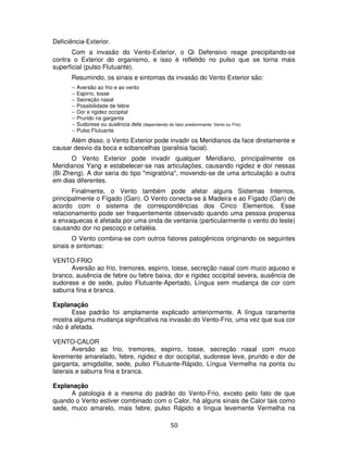 50
Deficiência-Exterior.
Com a invasão do Vento-Exterior, o Qi Defensivo reage precipitando-se
contra o Exterior do organismo, e isso é refletido no pulso que se torna mais
superficial (pulso Flutuante).
Resumindo, os sinais e sintomas da invasão do Vento Exterior são:
-- Aversão ao frio e ao vento
-- Espirro, tosse
-- Secreção nasal
-- Possibilidade de febre
-- Dor e rigidez occipital
-- Prurido na garganta
-- Sudorese ou ausência dela (dependendo do fator predominante: Vento ou Frio)
-- Pulso Flutuante
Além disso, o Vento Exterior pode invadir os Meridianos da face diretamente e
causar desvio da boca e sobancelhas (paralisia facial).
O Vento Exterior pode invadir qualquer Meridiano, principalmente os
Meridianos Yang e estabelecer-se nas articulações, causando rigidez e dor nessas
(Bi Zheng). A dor seria do tipo "migratória", movendo-se de uma articulação a outra
em dias diferentes.
Finalmente, o Vento também pode afetar alguns Sistemas Internos,
principalmente o Fígado (Gan). O Vento conecta-se à Madeira e ao Fígado (Gan) de
acordo com o sistema de correspondências dos Cinco Elementos. Esse
relacionamento pode ser frequentemente observado quando uma pessoa propensa
a enxaquecas é afetada por uma onda de ventania (particularmente o vento do leste)
causando dor no pescoço e cefaléia.
O Vento combina-se com outros fatores patogênicos originando os seguintes
sinais e sintomas:
VENTO-FRIO
Aversão ao frio, tremores, espirro, tosse, secreção nasal com muco aquoso e
branco, ausência de febre ou febre baixa, dor e rigidez occipital severa, ausência de
sudorese e de sede, pulso Flutuante-Apertado, Língua sem mudança de cor com
saburra fina e branca.
Explanação
Esse padrão foi amplamente explicado anteriormente. A língua raramente
mostra alguma mudança significativa na invasão do Vento-Frio, uma vez que sua cor
não é afetada.
VENTO-CALOR
Aversão ao frio, tremores, espirro, tosse, secreção nasal com muco
levemente amarelado, febre, rigidez e dor occipital, sudorese leve, prurido e dor de
garganta, amigdalite, sede, pulso Flutuante-Rápido, Língua Vermelha na ponta ou
laterais e saburra fina e branca.
Explanação
A patologia é a mesma do padrão do Vento-Frio, exceto pelo fato de que
quando o Vento estiver combinado com o Calor, há alguns sinais de Calor tais como
sede, muco amarelo, mais febre, pulso Rápido e língua levemente Vermelha na
 