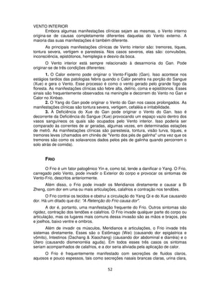 52
VENTO INTERIOR
Embora algumas manifestações clínicas sejam as mesmas, o Vento interno
origina-se de causas completamente diferentes daquelas do Vento externo. A
maioria das suas manifestações é também diferente.
As principais manifestações clínicas de Vento interior são: tremores, tiques,
tontura severa, vertigem e parestesia. Nos casos severos, elas são: convulsões,
inconsciência, epistótonos, hemiplegia e desvio da boca.
O Vento interior está sempre relacionado à desarmonia do Gan. Pode
originar-se de três condições diferentes:
1. O Calor externo pode originar o Vento-Fígado (Gan). Isso acontece nos
estágios tardios das patologias febris quando o Calor penetra na porção do Sangue
(Xue) e gera o Vento. Esse processo é como o vento gerado pelo grande fogo da
floresta. As manifestações clínicas são febre alta, delírio, coma e epistótonos. Esses
sinais são frequentemente observados na meningite e decorrem do Vento no Gan e
Calor no Xinbao.
2. O Yang do Gan pode originar o Vento do Gan nos casos prolongados. As
manifestações clínicas são tontura severa, vertigem, cefaléia e irritabilidade.
3. A Deficiência do Xue do Gan pode originar o Vento do Gan. Isso é
decorrente da Deficiência do Sangue (Xue) provocando um espaço vazio dentro dos
vasos sanguíneos os quais são ocupados pelo Vento interior. Isso poderia ser
comparado às correntes de ar geradas, algumas vezes, em determinadas estações
de metrô. As manifestações clínicas são parestesia, tontura, visão turva, tiques, e
tremores leves (chamados em chinês de "Vento dos pés de galinha" uma vez que os
tremores são como os solavancos dados pelos pés de galinha quando percorrem o
solo atrás de comida).
FRIO
O Frio é um fator patogênico Yin e, como tal, tende a danificar o Yang. O Frio,
carregado pelo Vento, pode invadir o Exterior do corpo e provocar os sintomas de
Vento-Frio, descritos anteriormente.
Além disso, o Frio pode invadir os Meridianos diretamente e causar a Bi
Zheng, com dor em uma ou mais articulações, calafrios e contração nos tendões.
O Frio contrai os tecidos e obstrui a circulação do Yang Qi e do Xue causando
dor. Há um ditado que diz: "A Retenção do Frio causa dor".
A dor é, portanto, uma manifestação frequente do Frio. Outros sintomas são
rigidez, contração dos tendões e calafrios. O Frio invade qualquer parte do corpo ou
articulação, mas os lugares mais comuns dessa invasão são as mãos e braços, pés
e joelhos, baixo ventre e ombros.
Além de invadir os músculos, Meridianos e articulações, o Frio invade três
sistemas diretamente. Esses são o Estômago (Wei) (causando dor epigástrica e
vômito), Intestinos (Dachang & Xiaochang) (causando dor abdominal e diarréia) e o
Útero (causando dismenorréia aguda). Em todos esses três casos os sintomas
seriam acompanhados de calafrios, e a dor seria aliviada pela aplicação de calor.
O Frio é frequentemente manifestado com secreções de fluidos claros,
aquosos e pouco espessos, tais como secreções nasais brancas claras, urina clara,
 