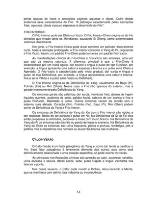 53
perda aquosa de fezes e secreções vaginais aquosas e claras. Outro ditado
evidencia essa característica do Frio: "A patologia caracterizada pelas secreções
frias, aquosas, claras e pouco espessas é decorrente do Frio".
FRIO INTERIOR
O Frio interno pode ser Cheio ou Vazio. O Frio Interior-Cheio origina-se do frio
climático que invade tanto os Meridianos, causando Bi Zheng, como determinados
sistemas diretamente.
Em geral, o Frio Interior-Cheio pode durar somente um período relativamente
curto. Após a retenção prolongada, o Frio interior consome o Yang do Pi, originando
o Frio Vazio. Assim, um padrão Frio-Cheio pode tornar-se um padrão Frio-Vazio.
As manifestações clínicas do Frio-Cheio e Frio-Vazio são similares, uma vez
que são da mesma natureza. A diferença principal é que o Frio-Cheio é
caracterizado por um início agudo, dor severa e língua e pulso do tipo Excesso, por
exemplo, a língua apresenta uma saburra espessa e branca e o pulso seria Cheio e
Apertado. O Frio-Vazio é caracterizado pelo início gradual, dor surda e língua e
pulso do tipo Deficiência, por exemplo, a língua apresentaria uma saburra branca-
fina e seria Pálida e o pulso seria Vazio ou Debilitado.
O Frio Interno origina-se da Deficiência do Yang, usualmente do Baço (Pi),
Pulmão (Fei) ou Rim (Shen). Nesse caso o Frio não aparece do exterior, mas é
gerado internamente pela Deficiência do Yang.
Os sintomas gerais são calafrios, dor surda, membros frios, desejo de ingerir
líquidos quentes, ausência de sede, palidez facial, saburra de cor branca e fina e
pulso Profundo, Debilitado e Lento. Outros sintomas variam de acordo com o
sistema mais afetado. Coração (Xin), Pulmão (Fei), Baço (Pi), Rim (Shen) podem
sofrer de Deficiência do Yang e Frio Interior.
Os sintomas de Deficiência do Yang do Xin com o Frio interior são rigidez e
dor torácicas, lábios de cor púrpura e pulso em Nó. Na Deficiência do Qi do Fei eles
estão propensos a resfriados, sudorese e tosse com muco branco. Na Deficiência do
Yang do Pi os sintomas são diarréia ou perda de fezes e anorexia. Na Deficiência do
Yang do Shen os sintomas são urina frequente, pálida e profusa, lombalgia, pés e
joelhos frios e impotência nos homens ou leucorréia branca nas mulheres.
CALOR-VERÃO
O Calor-Verão é um fator patogênico do Yang e, como tal, tende a danificar o
Yin. Esse fator patogênico é levemente diferente dos outros, pois como está
definitivamente relacionado a uma estação específica, só pode ocorrer no verão.
As principais manifestações clínicas são aversão ao calor, sudorese, cefaléia,
urina escassa e escura, lábios secos, sede, pulso Rápido e língua Vermelha nas
laterais e ponta.
Nos casos severos, o Calor pode invadir o Xinbao, obscurecendo a Mente,
que se manifesta com delírio, fala indistinta ou inconsciência.
 