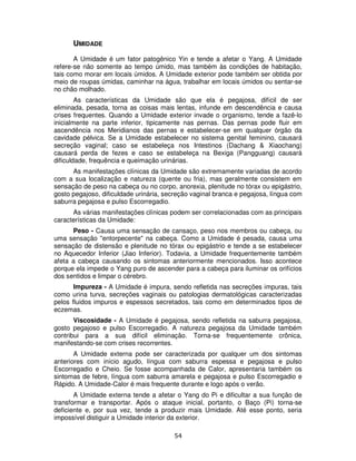 54
UMIDADE
A Umidade é um fator patogênico Yin e tende a afetar o Yang. A Umidade
refere-se não somente ao tempo úmido, mas também às condições de habitação,
tais como morar em locais úmidos. A Umidade exterior pode também ser obtida por
meio de roupas úmidas, caminhar na água, trabalhar em locais úmidos ou sentar-se
no chão molhado.
As características da Umidade são que ela é pegajosa, difícil de ser
eliminada, pesada, torna as coisas mais lentas, infunde em descendência e causa
crises frequentes. Quando a Umidade exterior invade o organismo, tende a fazê-lo
inicialmente na parte inferior, tipicamente nas pernas. Das pernas pode fluir em
ascendência nos Meridianos das pernas e estabelecer-se em qualquer órgão da
cavidade pélvica. Se a Umidade estabelecer no sistema genital feminino, causará
secreção vaginal; caso se estabeleça nos Intestinos (Dachang & Xiaochang)
causará perda de fezes e caso se estabeleça na Bexiga (Pangguang) causará
dificuldade, frequência e queimação urinárias.
As manifestações clínicas da Umidade são extremamente variadas de acordo
com a sua localização e natureza (quente ou fria), mas geralmente consistem em
sensação de peso na cabeça ou no corpo, anorexia, plenitude no tórax ou epigástrio,
gosto pegajoso, dificuldade urinária, secreção vaginal branca e pegajosa, língua com
saburra pegajosa e pulso Escorregadio.
As várias manifestações clínicas podem ser correlacionadas com as principais
características da Umidade:
Peso - Causa uma sensação de cansaço, peso nos membros ou cabeça, ou
uma sensação "entorpecente" na cabeça. Como a Umidade é pesada, causa uma
sensação de distensão e plenitude no tórax ou epigástrio e tende a se estabelecer
no Aquecedor Inferior (Jiao Inferior). Todavia, a Umidade frequentemente também
afeta a cabeça causando os sintomas anteriormente mencionados. Isso acontece
porque ela impede o Yang puro de ascender para a cabeça para iluminar os orifícios
dos sentidos e limpar o cérebro.
Impureza - A Umidade é impura, sendo refletida nas secreções impuras, tais
como urina turva, secreções vaginais ou patologias dermatológicas caracterizadas
pelos fluidos impuros e espessos secretados, tais como em determinados tipos de
eczemas.
Viscosidade - A Umidade é pegajosa, sendo refletida na saburra pegajosa,
gosto pegajoso e pulso Escorregadio. A natureza pegajosa da Umidade também
contribui para a sua difícil eliminação. Torna-se frequentemente crônica,
manifestando-se com crises recorrentes.
A Umidade externa pode ser caracterizada por qualquer um dos sintomas
anteriores com início agudo, língua com saburra espessa e pegajosa e pulso
Escorregadio e Cheio. Se fosse acompanhada de Calor, apresentaria também os
sintomas de febre, língua com saburra amarela e pegajosa e pulso Escorregadio e
Rápido. A Umidade-Calor é mais frequente durante e logo após o verão.
A Umidade externa tende a afetar o Yang do Pi e dificultar a sua função de
transformar e transportar. Após o ataque inicial, portanto, o Baço (Pi) torna-se
deficiente e, por sua vez, tende a produzir mais Umidade. Até esse ponto, seria
impossível distiguir a Umidade interior da exterior.
 