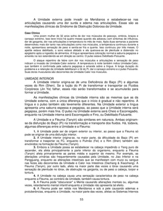55
A Umidade externa pode invadir os Meridianos e estabelecer-se nas
articulações causando uma dor surda e edema nas articulações. Essas são as
manifestações clínicas da Síndrome da Obstrução Dolorosa da Umidade.
Caso Clínico
Uma jovem mulher de 32 anos sofria de dor nos músculos do pescoço, ombros, braços e
cansaço extremo. Isso teve início há quatro meses quando ela adoeceu com sintomas de influenza,
dor de garganta, dor nas articulações e temperatura no mês de maio. Após duas semanas a paciente
desenvolveu mais dor tanto nas articulações como nos músculos, a temperatura continuou durante a
noite, apresentava sensação de peso e sentia-se fria e quente. Isso continuou por três meses. O
apetite estava debilitado, o sono estava afetado e ela queixava-se de plenitude e distensão no
epigástrio após a ingestão de alimentos. A língua apresentava coloração normal e saburra pegajosa e
amarela na raiz estendendo-se em direção ao centro. O pulso estava Debilitado-Flutuante.
O ataque repentino de febre com dor nos músculos e articulações e sensação de peso
indicam a invasão de Umidade-Calor exterior. A temperatura à noite também indica Umidade-Calor,
que também é confirmada pela saburra pegajosa e amarela sobre a língua. A longa duração do
problema e a retenção da Umidade debilitaram o Qi do Pi, daí o cansaço extremo e o pulso Flutuante.
Suas dores musculares são decorrentes da Umidade-Calor nos músculos.
UMIDADE INTERIOR
A Umidade interior origina-se de uma Deficiência do Baço (Pi) e algumas
vezes do Rim (Shen). Se a fução do Pi de transformar e transportar os Fluidos
Corpóreos (Jin Ye) falhar, esses não serão transformados e se acumularão para
formar a Umidade.
As manifestações clínicas da Umidade interna são as mesmas que as da
Umidade externa, com a única diferença que o início é gradual e não repentino. A
língua e o pulso também são levemente diferentes. Na Umidade exterior a língua
apresenta uma saburra espessa e pegajosa, ao passo que a Umidade interna será
pegajosa, porém mais fina. O pulso na Umidade externa será Cheio e Escorregadio,
enquanto na Umidade interna será Escorregadio e Fino, ou Debilitado-Flutuante.
A Umidade e a Fleuma (Tanyin) são similares em natureza. Ambas originam-
se da disfunção do Baço (Pi) na transformação e transporte dos fluidos. Há, todavia,
algumas diferenças entre a Umidade e a Fleuma:
1. A Umidade pode ser de origem exterior ou interior, ao passo que a Fleuma só
pode se originar de uma disfunção interior.
2. A Umidade interior origina-se, na maior parte, da dificuldade do Baço (Pi) em
transformar e trasportar os FC, enquanto o Pulmão (Fei) e o Rim (Shen) também são
envolvidos na formação da Fleuma (Tanyin).
3. Embora a Umidade possa se estabelecer na cabeça impedindo o Yang puro de
ascender, ela afeta principalmente a parte inferior do organismo, enquanto a Fleuma
(Tanyin) afeta primariamente as partes média e superior do mesmo. Por exemplo, as
alterações urinárias são frequentemente causadas pela Umidade, no Jiao Inferior e na
Pangguang, enquanto as alterações intestinais que se manifestam com muco ou sangue
nas fezes são decorrentes da Umidade e Calor nos Intestinos (Dachang & Xiaochang). A
Fleuma (Tanyin), por outro lado, afeta na maior parte das vezes o tórax causando uma
sensação de plenitude no tórax, de obstrução na garganta, ou de peso a cabeça, torpor e
tontura.
4. A Umidade na cabeça causa uma sensação característica de peso na cabeça
enquanto a Fleuma, ao contrário da Umidade, também causa tontura.
5. A Fleuma pode "obscurecer" a Mente causando alterações mentais ou, algumas
vezes, retardamento mental infantil enquanto a Umidade não apresenta tal efeito.
6. A Fleuma pode ser retida nos Meridianos e sob a pele causando edemas e
protuberâncias, enquanto a Umidade, na maior parte das vezes, afetas os Sistemas Internos
 