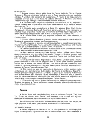 56
ou articulações.
7. Embora possam ocorrer vários tipos de Fleuma incluindo Frio ou Fleuma-
Umidade, a Fleuma combina-se facilmente com o Fogo, especialmente nas patologias
crônicas. A Umidade não apresenta tal característica. A Fleuma é tão frequentemente
associada ao Fogo que há um ditado na Medicina Chinesa: "A Fleuma é uma forma
substancial de Fogo e o Fogo é uma forma não substancial da Fleuma".
8. A Umidade interior origina-se somente de uma disfunção do Pi, enquanto a
Fleuma também pode originar-se de uma ação condensada do Fogo sobre os Fluidos
Corpóreos (Jin Ye).
9. A Umidade afeta principalmente o Baço (Pi), Vesícula Biliar (Dan), Bexiga
(Pangguang) e Intestinos (Dachang & Xiaochang) (portanto, além do Pi, na maior parte os
sistemas Yang), enquanto a Fleuma afeta pricipalmente o Pulmão (Fei) Coração (Xin), Rim
(Shen) e Estômago (Wei) (portanto, além do Wei, na maior parte os sistemas Yin).
10. A Umidade afeta o Baço (Pi), enquanto a Fleuma afeta, com frequência, o
Estômago (Wei).
11. Embora a Fleuma apresente a natureza pesada, não possui as características da
Umidade de ser pegajosa, impura e com fluxo descendente.
12. A Fleuma pode se associar com vários outros fatores patogênicos originando a
Fleuma-Frio, Fleuma-Umidade, Fleuma-Vento, Fleuma-Secura, Fleuma-Fogo e Qi-Fleuma,
ao passo que a Umidade somente se associa com o Frio ou Calor.
13. A Fleuma pode assumir uma forma muito aquosa e diluída chamada de Fleuma-
Fluidos, enquanto a Umidade assume somente uma forma.
14. Sob o ponto de vista do diagnóstico de pulso, tanto a Umidade como a Fleuma
podem manifestar-se com um pulso Escorregadio. Todavia, a Umidade também pode
manifestar-se com pulso Debilitado-Flutuante, enquanto a Fleuma pode manifestar-se com
pulso em Corda.
15. Sob o ponto de vista do diagnóstico da língua, tanto a Umidade como a Fleuma
podem manifestar-se com saburra pegajosa mas a Fleuma pode também apresentar
saburra seca e áspera com pontos (pápulas). Esse tipo de saburra é observado, com
frequência, dentro de uma rachadura central na área lingual do Estômago (Wei) indicando a
presença da Fleuma-Fogo no Estômago (Wei).
16. Sob o ponto de vista do tratamento da Acupuntura, embora existam muitas
similaridades entre os tratamentos da Umidade e da Fleuma, o Meridiano do Baço (Pi) é
utilizado principalmente para eliminar a Umidade, ao passo que o Meridiano do Estômago
(Wei) é mais utilizado para resolver a Fleuma. Por exemplo, o Yinryôsen BP-9, o Sanyinkô
BP-6 e o Taihaku BP-3 são os pontos principais para eliminar a Umidade, ao passo que o
Hôryû E-40 é o ponto mais importante para resolver a Fleuma (Tanyin).
17. Finalmente, sob o ponto de vista da fitoterapia, as ervas utilizadas para drenar a
Umidade ou resolver a Fleuma pertencem a duas categorias totalmente diferentes com
efeitos terapêuticos distintos.
SECURA
A Secura é um fator patogênico Yang e tende a afetar o Sangue (Xue) ou o
Yin. Surge em climas muito secos, mas também pode ocorrer em algumas
condições artificiais tais como ambientes com aquecimento central.
As manifestações clínicas são simplesmente caracterizadas pela secura, ou
seja, garganta, lábios, boca, pele, fezes e fezes secos e urina escassa.
SECURA INTERIOR
A Secura origina-se da Deficiência do Yin, principalmente do Estômago (Wei)
e (ou) do Rim (Shen), cujos sintomas são os mesmos que os da Secura exterior. A
 