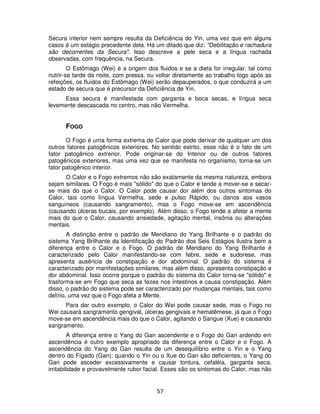 57
Secura interior nem sempre resulta da Deficiência do Yin, uma vez que em alguns
casos é um estágio precedente dela. Há um ditado que diz: "Debilitação e rachadura
são decorrentes da Secura". Isso descreve a pele seca e a língua rachada
observadas, com frequência, na Secura.
O Estômago (Wei) é a origem dos fluidos e se a dieta for irregular, tal como
nutrir-se tarde da noite, com pressa, ou voltar diretamente ao trabalho logo após as
refeições, os fluidos do Estômago (Wei) serão depauperados, o que conduzirá a um
estado de secura que é precursor da Deficiência de Yin.
Essa secura é manifestada com garganta e boca secas, e língua seca
levemente descascada no centro, mas não Vermelha.
FOGO
O Fogo é uma forma extrema de Calor que pode derivar de qualquer um dos
outros fatores patogênicos exteriores. No sentido estrito, esse não é o fato de um
fator patogênico extrerior. Pode originar-se do Interior ou de outros fatores
patogênicos exteriores, mas uma vez que se manifesta no organismo, torna-se um
fator patogênico interior.
O Calor e o Fogo extremos não são exatamente da mesma natureza, embora
sejam similares. O Fogo é mais "sólido" do que o Calor e tende a mover-se e secar-
se mais do que o Calor. O Calor pode causar dor além dos outros sintomas do
Calor, tais como língua Vermelha, sede e pulso Rápido, ou danos aos vasos
sanguíneos (causando sangramento), mas o Fogo move-se em ascendência
(causando úlceras bucais, por exemplo). Além disso, o Fogo tende a afetar a mente
mais do que o Calor, causando ansiedade, agitação mental, insônia ou alterações
mentais.
A distinção entre o padrão de Meridiano do Yang Brilhante e o padrão do
sistema Yang Brilhante da Identificação do Padrão dos Seis Estágios ilustra bem a
diferença entre o Calor e o Fogo. O padrão de Meridiano do Yang Brilhante é
caracterizado pelo Calor manifestando-se com febre, sede e sudorese, mas
apresenta ausência de constipação e dor abdominal. O padrão do sistema é
caracterizado por manifestações similares, mas além disso, apresenta constipação e
dor abdominal. Isso ocorre porque o padrão do sistema do Calor torna-se "sólido" e
trasforma-se em Fogo que seca as fezes nos intestinos e causa constipação. Além
disso, o padrão do sistema pode ser caracterizado por mudanças mentais, tais como
delírio, uma vez que o Fogo afeta a Mente.
Para dar outro exemplo, o Calor do Wei pode causar sede, mas o Fogo no
Wei causará sangramento gengival, úlceras gengivais e hematêmese, já que o Fogo
move-se em ascendência mais do que o Calor, agitando o Sangue (Xue) e causando
sangramento.
A diferença entre o Yang do Gan ascendente e o Fogo do Gan ardendo em
ascendência é outro exemplo apropriado da diferença entre o Calor e o Fogo. A
ascendência do Yang do Gan resulta de um desequilíbrio entre o Yin e o Yang
dentro do Fígado (Gan): quando o Yin ou o Xue do Gan são deficientes, o Yang do
Gan pode asceder excessivamente e causar tontura, cefaléia, garganta seca,
irritabilidade e provavelmente rubor facial. Esses são os sintomas do Calor, mas não
 