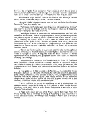 58
do Fogo. Se o Fígado (Gan) apresentar Fogo excessivo, além desses sinais e
sintomas, haverá sede intensa, gosto amargo, urina escassa e escura e fezes secas.
Todos esses sinais e sintomas do Fogo secam os fluidos mais do que o Calor.
A natureza do Fogo, portanto, consiste em ascender para a cabeça, secar os
fluidos, afetar o Xue e o Yin, depauperar o Qi e afetar a Mente.
Há muitos ditados que descrevem a natureza e as manifestações clínicas do
Calor ou do Fogo. Alguns deles são:
_ "Patologias manifestadas com sons timpânicos são decorrentes do Fogo".
Isso descreve a condição do Fogo ou Calor nos Intestinos (Dachang & Xiaochang)
causando borborigmo e distensão abdominal.
_ "Mudanças anormais e fluidos escuros são manifestações de Calor". Isso
descreve a tendência do Calor ou Fogo para produzir mudanças rápidas agravando
uma condição aguda. Por exemplo, quando o Vento-Calor exterior invade a porção
do Qi Defensivo do Pulmão (Fei), o Calor pode em alguns casos penetrar
rapidamente no Pericárdio (Xinbao) causando febre alta e coma. Isso é chamado de
"transmissão anormal". A segunda parte do ditado refere-se aos fluidos escuros
concentrados, frequentemente produzidos pelo Calor ou Fogo, tais como urina
escassa e escura.
_ "Vômito de líquidos ácidos e vazamento repentino são manifestações de
Calor". A primeira parte do ditado descreve uma condição do Calor do Wei causando
vômito e regurgitação ácida. A segunda parte do ditado descreve a diarréia
repentina com fezes de odor pútrido que podem ocorrer com o Calor nos Intestinos
(Dachang & Xiaochang).
_ "Comportamento maníaco é uma manifestação do Fogo". O Fogo pode
afetar facilmente a Mente, causando inquietude, agitação e nos casos severos,
comportamento maníaco (rir descontroladamente, gritar, bater nas pessoas, falar
incessantemente, etc.). Essa é uma característica específica do Fogo, ao contrário
do Calor.
O Fogo pode ser do tipo Excesso ou Deficiência. As manifestações clínicas
do Excesso de Fogo são febre alta, rubor facial, hiperemia da conjuntiva, boca seca,
gosto amargo, constipação, urina escassa e escura, sede, agitação mental, língua
Vermelha com saburra amarela e pulso Cheio-Rápido. Quando o Fogo penetra no
Sangue (Xue), pode provocar pontos de coloração púrpura escuros sob a pele
(máculas) e vômito de sangue ou outras hemorragias.
O Fogo deficiente origina-se da Deficiência do Yin e manifesta-se com
sudorese noturna, sensação de calor no tórax, palmas e solas, maçãs do rosto
vermelhas, boca seca, febre à tarde, lingua Descascada e Vermelha e pulso
Flutuante-Vazio e Rápido.
O Fogo pode afetar Coração (Xin), Fígado (Gan), Estômago (Wei), Rim
(Shen), Pulmão (Fei) e Intestinos (Dachang & Xiaochang) e suas manifestações
clínicas são relacionadas a Identificação dos Padrões de Acordo com os Sistemas
Internos.
 