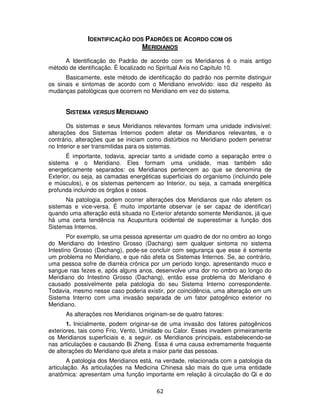 62
IDENTIFICAÇÃO DOS PADRÕES DE ACORDO COM OS
MERIDIANOS
A Identificação do Padrão de acordo com os Meridianos é o mais antigo
método de identificação. É localizado no Spiritual Axis no Capítulo 10.
Basicamente, este método de identificação do padrão nos permite distinguir
os sinais e sintomas de acordo com o Meridiano envolvido: isso diz respeito às
mudanças patológicas que ocorrem no Meridiano em vez do sistema.
SISTEMA VERSUS MERIDIANO
Os sistemas e seus Meridianos relevantes formam uma unidade indivisível:
alterações dos Sistemas Internos podem afetar os Meridianos relevantes, e o
contrário, alterações que se iniciam como distúrbios no Meridiano podem penetrar
no Interior e ser transmitidas para os sistemas.
É importante, todavia, apreciar tanto a unidade como a separação entre o
sistema e o Meridiano. Eles formam uma unidade, mas também são
energeticamente separados: os Meridianos pertencem ao que se denomina de
Exterior, ou seja, as camadas energéticas superficiais do organismo (incluindo pele
e músculos), e os sistemas pertencem ao Interior, ou seja, a camada energética
profunda incluindo os órgãos e ossos.
Na patologia, podem ocorrer alterações dos Meridianos que não afetem os
sistemas e vice-versa. É muito importante observar (e ser capaz de identificar)
quando uma alteração está situada no Exterior afetando somente Meridianos, já que
há uma certa tendência na Acupuntura ocidental de superestimar a função dos
Sistemas Internos.
Por exemplo, se uma pessoa apresentar um quadro de dor no ombro ao longo
do Meridiano do Intestino Grosso (Dachang) sem qualquer sintoma no sistema
Intestino Grosso (Dachang), pode-se concluir com segurança que esse é somente
um problema no Meridiano, e que não afeta os Sistemas Internos. Se, ao contrário,
uma pessoa sofre de diarréia crônica por um período longo, apresentando muco e
sangue nas fezes e, após alguns anos, desenvolve uma dor no ombro ao longo do
Meridiano do Intestino Grosso (Dachang), então esse problema do Meridiano é
causado possivelmente pela patologia do seu Sistema Interno correspondente.
Todavia, mesmo nesse caso poderia existir, por coincidência, uma alteração em um
Sistema Interno com uma invasão separada de um fator patogênico exterior no
Meridiano.
As alterações nos Meridianos originam-se de quatro fatores:
1. Inicialmente, podem originar-se de uma invasão dos fatores patogênicos
exteriores, tais como Frio, Vento, Umidade ou Calor. Esses invadem primeiramente
os Meridianos superficiais e, a seguir, os Meridianos principais, estabelecendo-se
nas articulações e causando Bi Zheng. Essa é uma causa extremamente frequente
de alterações do Meridiano que afeta a maior parte das pessoas.
A patologia dos Meridianos está, na verdade, relacionada com a patologia da
articulação. As articulações na Medicina Chinesa são mais do que uma entidade
anatômica: apresentam uma função importante em relação à circulação do Qi e do
 