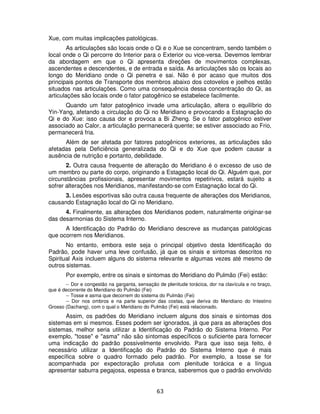 63
Xue, com muitas implicações patológicas.
As articulações são locais onde o Qi e o Xue se concentram, sendo também o
local onde o Qi percorre do Interior para o Exterior ou vice-versa. Devemos lembrar
da abordagem em que o Qi apresenta direções de movimentos complexas,
ascendentes e descendentes, e de entrada e saída. As articulações são os locais ao
longo do Meridiano onde o Qi penetra e sai. Não é por acaso que muitos dos
principais pontos de Transporte dos membros abaixo dos cotovelos e joelhos estão
situados nas articulações. Como uma consequência dessa concentração do Qi, as
articulações são locais onde o fator patogênico se estabelece facilmente.
Quando um fator patogênico invade uma articulação, altera o equilíbrio do
Yin-Yang, afetando a circulação do Qi no Meridiano e provocando a Estagnação do
Qi e do Xue: isso causa dor e provoca a Bi Zheng. Se o fator patogênico estiver
associado ao Calor, a articulação permanecerá quente; se estiver associado ao Frio,
permanecerá fria.
Além de ser afetada por fatores patogênicos exteriores, as articulações são
afetadas pela Deficiência generalizada do Qi e do Xue que podem causar a
ausência de nutrição e portanto, debilidade.
2. Outra causa frequente de alteração do Meridiano é o excesso de uso de
um membro ou parte do corpo, originando a Estagação local do Qi. Alguém que, por
circunstâncias profissionais, apresentar movimentos repetirivos, estará sujeito a
sofrer alterações nos Meridianos, manifestando-se com Estagnação local do Qi.
3. Lesões esportivas são outra causa frequente de alterações dos Meridianos,
causando Estagnação local do Qi no Meridiano.
4. Finalmente, as alterações dos Meridianos podem, naturalmente originar-se
das desarmonias do Sistema Interno.
A Identificação do Padrão do Meridiano descreve as mudanças patológicas
que ocorrem nos Meridianos.
No entanto, embora este seja o principal objetivo desta Identificação do
Padrão, pode haver uma leve confusão, já que os sinais e sintomas descritos no
Spiritual Axis incluem alguns do sistema relevante e algumas vezes até mesmo de
outros sistemas.
Por exemplo, entre os sinais e sintomas do Meridiano do Pulmão (Fei) estão:
-- Dor e congestão na garganta, sensação de plenitude torácica, dor na clavícula e no braço,
que é decorrente do Meridiano do Pulmão (Fei)
-- Tosse e asma que decorrem do sistema do Pulmão (Fei)
-- Dor nos ombros e na parte superior das costas, que deriva do Meridiano do Intestino
Grosso (Dachang), com o qual o Meridiano do Pulmão (Fei) está relacionado.
Assim, os padrões do Meridiano incluem alguns dos sinais e sintomas dos
sistemas em si mesmos. Esses podem ser ignorados, já que para as alterações dos
sistemas, melhor seria utilizar a Identificação do Padrão do Sistema Interno. Por
exemplo, "tosse" e "asma" não são sintomas específicos o suficiente para fornecer
uma indicação do padrão possivelmente envolvido. Para que isso seja feito, é
necessário utilizar a Identificação do Padrão do Sistema Interno que é mais
específica sobre o quadro formado pelo padrão. Por exemplo, a tosse se for
acompanhada por expectoração profusa com plenitude torácica e a língua
apresentar saburra pegajosa, espessa e branca, saberemos que o padrão envolvido
 