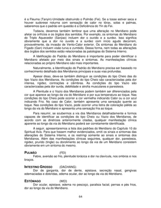 64
é a Fleuma (Tanyin)-Umidade obstruindo o Pulmão (Fei). Se a tosse estiver seca e
houver sudorese noturna com sensação de calor no tórax, solas e palmas,
saberemos que o padrão em questão é a Deficiência do Yin do Fei.
Todavia, devemos também lembrar que uma alteração no Meridiano pode
afetar os orifícios e os órgãos dos sentidos. Por exemplo, os sintomas do Meridiano
do Triplo Aquecedor (Sanjiao) incluem dor o ouvido e a surdez. Isso significa
obviamente que a dor no ouvido e a surdez com início agudo decorrem,
provavelmente, da invasão de Vento-Calor exterior. Os sintomas do Meridiano do
Fígado (Gan) incluem visão turva e zumbido. Dessa forma, nem todas as alterações
dos órgãos dos sentidos estão relacionadas às patologias do Sistema Interno.
A Idetificação do Padrão do Meridiano é importante para poder identificar o
Meridiano afetado por meio dos sinais e sintomas. As manifestações clínicas
relacionadas ao próprio Meridiano são mais importantes.
Naturalmente, a Identificação do Padrão do Meridiano precisa ser baseado no
conhecimento detalhado dos Meridianos principais e suas vias profundas.
Apesar disso, deve-se também distinguir as condições do tipo Cheio das do
tipo Vazio dos Meridianos. As condições do tipo Cheio são caracterizadas pela dor
intensa, rigidez, contrações e câimbras. As condições do tipo Vazio são
caracterizadas pela dor surda, debilidade e atrofia musculares e parestesia.
A Plenitude e o Vazio dos Meridianos podem também ser diferenciados pela
cor que aparece ao longo da via do Meridiano e por sua temperatura ao toque. Nas
condições do tipo Cheio pode ocorrer a cor vermelha indicando Calor ou a cor azul
indicando Frio. No caso de Calor, também apresenta uma sensação quente ao
toque. Nas condições do tipo Vazio, pode ocorrer uma listra de coloração pálida ao
longo da via do Meridiano e apresenta uma sensação fria ao toque.
Para resumir, se soubermos a via dos Meridianos detalhadamente e formos
capazes de identificar as condições do tipo Cheio ou Vazio dos Meridianos, de
acordo com as diretrizes anteriormente citadas, qualquer manifestação clínica
aparente ao longo da via do Meridiano poderá ser corretamente identificada.
A seguir, apresentaremos a lista dos padrões do Meridiano do Capítulo 10 do
Spiritual Axis. Para que fossem melhor evidenciados, omiti os sinais e sintomas das
alterações do Sistema Interno, e os restringi somente ao sinais e sintomas dos
Meridianos. Além das manifestações clínicas seguintes, qualquer dor, parestesia,
rigidez, prurido (tingle) ou dorolimento ao longo da via de um Meridiano consistem
obviamente em um sintoma do mesmo.
PULMÃO (FEI)
Febre, aversão ao frio, plenitude torácica e dor na clavícula, nos ombros e nos
braços.
INTESTINO GROSSO (DACHANG)
Dor de garganta, dor de dente, epistaxe, secreção nasal, gengivas
edemaciadas e doloridas, edema ocular, dor ao longo da via do Meridiano.
ESTÔMAGO (WEI)
Dor ocular, epistaxe, edema no pescoço, paralisia facial, pernas e pés frios,
dor ao longo da via do Meridiano.
 