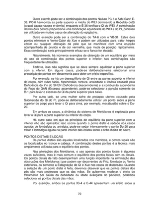 70
Outro exemlo pode ser a combinação dos pontos Naikan PC-6 e Ashi Sanri E-
36. PC-6 harmoniza as parte superior e média do WEI dominando a Rebelião doQi
(a qual causa náusea e vômito) enquanto o E-36 tonifica o Qi do WEI. A combinação
destes dois pontos proporciona uma tonificação equilibrada do WEI e do PI, podenso
ser utilizada em muitos casos de alteração do epigástrio.
Outro exemplo pode ser a combinação do TA-6 com o VB-31. Estes dois
pontos eliminam o Vento-Calor do Xue e podem ser utilizados para tratar herpes
zóster ou qualquer alteração da pele que se manifeste com uma erupção
acompanhada de prurido e de cor vermelha, que muda de posição rapidamente.
Essa combinação seria principalmente eficaz se o flanco for afetado.
Naturalmente, há inúmeros exemplos de obtenção de um equilíbrio por meio
do uso da combinação dos pontos superior e inferior; tais combinações são
frequentemente utilizadas.
Todavia, isso não significa que se deve sempre equilibrar a parte superior
com a inferior. Em alguns casos, pode-se deliberadamente selecionar uma
prescrição de pontos em desarmonia para obter um efeito específico.
Por exemplo, se há um desequilíbrio de Qi entre as partes superior e inferior
do corpo, com rubor facial, hipertensão, tontura, ansiedade e insônia causada pela
Deficiência do Yin do SHEN (Deficiência descenndente) e a combustão ascendente
do Fogo do GAN (Excesso ascendente), pode-se selecionar a punção somente do
R-1 para levar o excesso de Qi da parte superior para baixo.
Por outro lado, se uma mulher sofre de prolapso uterino causado pela
Submersão do Qi do PI, pode-se deliberadamente utilizar um ponto sobre a parte
superior do corpo para levar o Qi para cima, por exemplo, moxabustão sobre o Du-
20.
Em ambos os casos, a dinâmica do sistema de Meridianos é explorada para
levar o Qi para a parte superior ou inferior do corpo.
Há outro caso em que os princípios de equilíbrio da parte superior com a
inferior não são aplicados: isso ocorre quando o ponto distal é sedado nos casos
agudos de lombalgia ou artralgia, pode-se sedar intensamente o ponto Du-26 para
tratar a lombalgia aguda na parte inferior das costas sobre a linha média do sacro.
PONTOS DISTAIS E LOCAIS
Os pontos distais são aqueles localizados nos membros, e pontos locais são
os localizados no tronco e cabeça. A combinação destes pontos é a técnica mais
amplamente utilizada para o equilíbrio dos pontos.
Nas alterações dos Meridianos, o uso apenas dos pontos locais é algumas
vezes suficiente, mas é mais comum o equilíbrio dos pontos locais com os distais.
Os pontos distais de fato desempenham uma função importante na eliminação das
obstruções dos Meridianos (que podem ser decorrentes do Frio, Umidade ou Vento
exteriores, ou somente a Estagnação de Qi e Xue nos casos de distensão). Quando
a seleção de um ponto distal é feita, devemos observar que os pontos distais dos
pés são mais poderosos que os das mãos. Se quisermos moderar o efeito do
tratamento por causa da debilidade ou idade avançada do paciente, podemos
selecionar os pontos distais das mãos.
Por exemplo, ambos os pontos IG-4 e E-44 apresentam um efeito sobre a
 