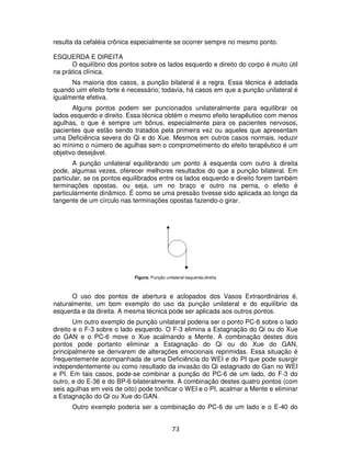 73
resulta da cefaléia crônica especialmente se ocorrer sempre no mesmo ponto.
ESQUERDA E DIREITA
O equilíbrio dos pontos sobre os lados esquerdo e direito do corpo é muito útil
na prática clínica.
Na maioria dos casos, a punção bilateral é a regra. Essa técnica é adotada
quando uim efeito forte é necessário; todavia, há casos em que a punção unilateral é
igualmente efetiva.
Alguns pontos podem ser puncionados unilateralmente para equilibrar os
lados esquerdo e direito. Essa técnica obtém o mesmo efeito terapêutico com menos
agulhas, o que é sempre um bônus, especialmente para os pacientes nervosos,
pacientes que estão sendo tratados pela primeira vez ou aqueles que apresentam
uma Deficiência severa do Qi e do Xue. Mesmos em outros casos normais, reduzir
ao mínimo o número de agulhas sem o comprometimento do efeito terapêutico é um
objetivo desejável.
A punção unilateral equilibrando um ponto à esquerda com outro à direita
pode, algumas vezes, oferecer melhores resultados do que a punção bilateral. Em
particular, se os pontos equilibrados entre os lados esquerdo e direito forem também
terminações opostas, ou seja, um no braço e outro na perna, o efeito é
particularmente dinâmico. É como se uma pressão tivesse sido aplicada ao longo da
tangente de um círculo nas terminações opostas fazendo-o girar.
Figura: Punção unilateral esquerda-direita
O uso dos pontos de abertura e aclopados dos Vasos Extraordinários é,
naturalmente, um bom exemplo do uso da punção unilateral e do equilíbrio da
esquerda e da direita. A mesma técnica pode ser aplicada aos outros pontos.
Um outro exemplo de punção unilateral poderia ser o ponto PC-6 sobre o lado
direito e o F-3 sobre o lado esquerdo. O F-3 elimina a Estagnação do Qi ou do Xue
do GAN e o PC-6 move o Xue acalmando a Mente. A combinação destes dois
pontos pode portanto eliminar a Estagnação do Qi ou do Xue do GAN,
principalmente se derivarem de alterações emocionais reprimidas. Essa situação é
frequentemente acompanhada de uma Deficiência do WEI e do PI que pode susrgir
independentemente ou como resultado da invasão do Qi estagnado do Gan no WEI
e PI. Em tais casos, pode-se combinar a punção do PC-6 de um lado, do F-3 do
outro, e do E-36 e do BP-6 bilateralmente. A combinação destes quatro pontos (com
seis agulhas em veis de oito) pode tonificar o WEI e o PI, acalmar a Mente e eliminar
a Estagnação do Qi ou Xue do GAN.
Outro exemplo poderia ser a combinação do PC-6 de um lado e o E-40 do
 