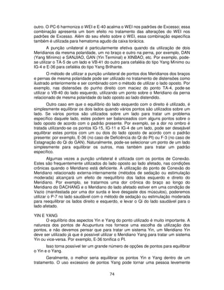 74
outro. O PC-6 harmoniza o WEI e E-40 acalma o WEI nos padrões de Excesso; essa
combinação apresenta um bom efeito no tratamento das alterações do WEI nos
padrões de Excesso. Além do seu efeito sobre o WEI, essa combinação específica
também é utilizada para hematoma agudo da caixa torácica.
A punção unilateral é particularmente efetiva quando da utilização de dois
Meridianos da mesma polaridade, um no braço e outro na perna, por exemplo, DAN
(Yang Mínimo) e SANJIAO, GAN (Yin Terminal) e XINBAO, etc. Por exemplo, pode-
se utilizar o TA-5 de um lado e VB-41 do outro para cefaléia do tipo Yang Mínimo ou
IG-4 e E-36 para cefaléia do tipo Yang Brilhante.
O método de utilizar a punção unilateral de pontos dos Meridianos dos braços
e pernas de mesma polaridade pode ser utilizado no tratamento de distensões como
ilustrado anteriormente e ser combinado com o método de utilizar o lado oposto. Por
exemplo, nas distensões do punho direito com maciez do ponto TA-4, pode-se
utilizar o VB-40 do lado esquerdo, utilizando um ponto sobre o Meridiano da perna
relacionado de mesma polaridade do lado oposto ao lado distendido.
Outro caso em que o equilíbrio do lado esquerdo com o direito é utilizado, é
simplesmente equilibrar os dois lados quando vários pontos são utilizados sobre um
lado. Se vários pontos são utilizados sobre um lado para tratar um problema
específico daquele lado, estes podem ser balanceados com alguns pontos sobre o
lado oposto de acordo com o padrão presente. Por exemplo, se a dor no ombro é
tratada utilizando-se os pontos IG-15, IG-11 e IG-4 de um lado, pode ser desejável
equilibrar estes pontos com um ou dois do lado oposto de acordo com o padrão
presente: por exemplo, E-36 (no caso de Deficiência do Qi do PI) ou F-3 (no caso de
Estagnação do Qi do GAN). Naturalmente, pode-se selecionar um ponto de um lado
simplesmente para equilibrar os outros, mas também para tratar um padrão
específico.
Algumas vezes a punção unilateral é utilizada com os pontos de Conexão.
Estes são frequentemente utilizados do lado oposto ao lado afetado, nas condições
crônicas quando o Meridiano está deficiente. A utilização do ponto de Conexão do
Meridiano relacionado externa-internamente (métodos de sedação ou estimulação
moderada) alcançará um efeito de reequilíbrio dos lados esquerdo e direito do
Meridiano. Por exemplo, se tratarmos uma dor crônica do braço ao longo do
Meridiano do DACHANG e o Meridiano do lado afetado estiver em uma condição de
Vazio (manifestada por uma dor surda e leve desgaste dos músculos), poderemos
utilizar o P-7 no lado saudável com o método de sedação ou estimulação moderada
para reequilibrar os lados direito e esquerdo, e levar o Qi do lado saudável para o
lado afetado.
YIN E YANG
O equilíbrio dos aspectos Yin e Yang do ponto utilizado é muito importante. A
natureza dos pontos de Acupuntura nos fornece uma escolha da utilização dos
pontos, e não devemos pensar que para tratar um sistema Yin, um Meridiano Yin
deve ser utilizado já que é possível utilizar o Meridiano Yang para tratar um sistema
Yin ou vice-versa. Por exemplo, E-36 tonifica o PI.
Isso torna possível ter um grande número de opções de pontos para equilibrar
o Yin e o Yang.
Geralmente, o melhor seria equilibrar os pontos Yin e Yang dentro de um
tratamento. O uso excessivo de pontos Yang pode tornar uma pessoa levemente
 