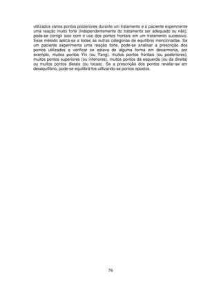 76
utilizados vários pontos posteriores durante um tratamento e o paciente experimente
uma reação muito forte (independentemente do tratamento ser adequado ou não),
pode-se corrigir isso com o uso dos pontos frontais em um tratamento sucessivo.
Esse método aplica-se a todas as outras categorias de equilíbrio mencionadas. Se
um paciente experimenta uma reação forte, pode-se analisar a prescrição dos
pontos utilizados e verificar se estava de alguma forma em desarmonia, por
exemplo, muitos pontos Yin (ou Yang), muitos pontos frontais (ou posteriores),
muitos pontos superiores (ou inferiores), muitos pontos da esquerda (ou da direita)
ou muitos pontos distais (ou locais). Se a prescrição dos pontos revelar-se em
desequilíbrio, pode-se equilibrá-los utilizando-se pontos opostos.
 