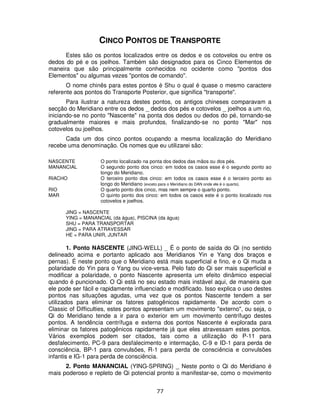 77
CINCO PONTOS DE TRANSPORTE
Estes são os pontos localizados entre os dedos e os cotovelos ou entre os
dedos do pé e os joelhos. Também são designados para os Cinco Elementos de
maneira que são principalmente conhecidos no ocidente como "pontos dos
Elementos" ou algumas vezes "pontos de comando".
O nome chinês para estes pontos é Shu o qual é quase o mesmo caractere
referente aos pontos do Transporte Posterior, que significa "transporte".
Para ilustrar a natureza destes pontos, os antigos chineses comparavam a
secção do Meridiano entre os dedos _ dedos dos pés e cotovelos _ joelhos a um rio,
iniciando-se no ponto "Nascente" na ponta dos dedos ou dedos do pé, tornando-se
gradualmente maiores e mais profundos, finalizando-se no ponto "Mar" nos
cotovelos ou joelhos.
Cada um dos cinco pontos ocupando a mesma localização do Meridiano
recebe uma denominação. Os nomes que eu utilizarei são:
NASCENTE O ponto localizado na ponta dos dedos das mãos ou dos pés.
MANANCIAL O segundo ponto dos cinco: em todos os casos esse é o segundo ponto ao
longo do Meridiano.
RIACHO O terceiro ponto dos cinco: em todos os casos esse é o terceiro ponto ao
longo do Meridiano (exceto para o Meridiano do DAN onde ele é o quarto).
RIO O quarto ponto dos cinco, mas nem sempre o quarto ponto.
MAR O quinto ponto dos cinco: em todos os casos este é o ponto localizado nos
cotovelos e joelhos.
JING = NASCENTE
YING = MANANCIAL (da água), PISCINA (da água)
SHU = PARA TRANSPORTAR
JING = PARA ATRAVESSAR
HE = PARA UNIR, JUNTAR
1. Ponto NASCENTE (JING-WELL) _ É o ponto de saída do Qi (no sentido
delineado acima e portanto aplicado aos Meridianos Yin e Yang dos braços e
pernas). É neste ponto que o Meridiano está mais superficial e fino, e o Qi muda a
polaridade do Yin para o Yang ou vice-versa. Pelo fato do Qi ser mais superficial e
modificar a polaridade, o ponto Nascente apresenta um efeito dinâmico especial
quando é puncionado. O Qi está no seu estado mais instável aqui, de maneira que
ele pode ser fácil e rapidamente influenciado e modificado. Isso explica o uso destes
pontos nas situações agudas, uma vez que os pontos Nascente tendem a ser
utilizados para eliminar os fatores patogênicos rapidamente. De acordo com o
Classic of Difficulties, estes pontos apresentam um movimento "externo", ou seja, o
Qi do Meridiano tende a ir para o exterior em um movimento centrífugo destes
pontos. A tendência centrífuga e externa dos pontos Nascente é explorada para
eliminar os fatores patogênicos rapidamente já que eles atravessam estes pontos.
Vários exemplos podem ser citados, tais como a utilização do P-11 para
desfalecimento, PC-9 para desfalecimento e intermação, C-9 e ID-1 para perda de
consciência, BP-1 para convulsões, R-1 para perda de consciência e convulsões
infantis e IG-1 para perda de consciência.
2. Ponto MANANCIAL (YING-SPRING) _ Neste ponto o Qi do Meridiano é
mais poderoso e repleto de Qi potencial pronto a manifestar-se, como o movimento
 