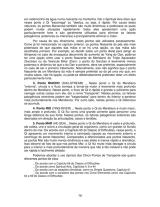 78
em redemoinho da água numa nascente na montanha. Daí o Spiritual Axis dizer que
nesse ponto o Qi "escorrega" ou "desliza, ou seja, é rápido. Por causa desta
natureza, os pontos Manancial também são muito dinâmicos e poderosos os quais
podem mudar situações rapidamente: todos eles apresentam uma ação
particularmente forte e são geralmente utilizados para eliminar os fatores
patogênicos (exteriores ou interiores) e principalmente eliminar o Calor.
Por causa do seu dinamismo, estes pontos são utilizados escassamente.
Como já foi mencionado no capítulo anterior, os pontos Nascente do pés são mais
poderosos do que aqueles das mãos e se há uma opção, os das mãos são
escolhidos primeiro. Por exemplo, ao decidir sobre um ponto distal para atingir as
têmporas no caso da enxaqueca decorrente do aumento do Yang do Gan, pode-se
ter uma opção entre usar o ponto Nascente do Meridiano do Triplo Aquecedor
(SanJiao) ou da Vesícula Biliar (Dan): o ponto do SanJiao é levemente menos
poderoso e dinâmico do que o do Dan e portanto, deve ser preferido, especialmente
no caso de ser o primeiro tratamento. Naturalmente, isso não significa que o ponto
Nascente de um Meridiano da mão é sempre preferido ao do pé uma vez que, em
muitos casos, não há opção, ou pode-se deliberadamente pretender obter um efeito
particularmente forte.
3. Ponto RIACHO (SHU-STREAM) _ Neste ponto o Qi do Meridiano
"entorna", circula e o fluxo começa a tornar-se maior e levemente mais profundo
dentro do Meridiano. Nesse ponto, o fluxo do Qi é rápido e grande o suficiente para
carregar outras coisas com ele, daí o nome "transporte". Nestes pontos, os fatores
patogênicos exteriores podem ser "trasportados" para dentro do Interior e penetrar
mais profundamente nos Meridianos. Por outro lado, nestes pontos o Qi Defensivo
se acumula.
4. Ponto RIO (YING-RIVER) _ Neste ponto o Qi do Meridiano é muito maior,
mais amplo e profundo. O Qi flui como uma grande corrente após percorrer uma
longa distância da sua fonte. Nestes pontos, os fatores patogênicos exteriores são
desviados em direção às articulações, ossos e tendões.
5. Ponto MAR (HE-SEA) _ Neste ponto o Qi do Meridiano é vasto e profundo,
ele coleta, une e reúne a circulação geral do organismo, como um grande rio fluindo
dentro do mar. De acordo com o Capítulo 65 do Classic of Difficulties, nesse ponto, o
Qi apresenta um movimento interno e centrípeto (oposto ao movimento externo e
centrífugo do ponto Nascente). Comparados e diferenciados aos pontos Nascente,
os pontos Mar são muito menos dinâmicos e seu efeito é menos rápido e dramático.
Isso decorre do fato de que nos pontos Mar, o Qi flui muito mais devagar e circula
para o interior e mais profundamente de maneira que não é tão instável e não pode
ser rápida e facilmente afetado.
Podemos abordar o uso clpínico dos CInco Pontos de Transporte sob quatro
diferentes pontos de vista:
_ De acordo com o Capítulo 68 do Classic of Difficulties
_ De acordo como Spiritual Axis, Capítulos 4, 6 e 44
_ De acordo com as estações climáticas, como no Simple Questions, Capítulo 61
_ De acordo com o caractere dos pontos nos Cinco Elementos como nos Capítulos
64 e 69 do Classic of Difficulties
 